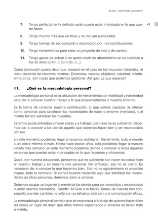 El plan. ¿Qué tengo que hacer?




      7.    Tengo perfectamente definido quién puede estar interesado en lo que pue-            45
            do hacer.

      8.    Tengo mucho más que un título y no me van a encasillar.

      9.    Tengo formas de ser conocido y reconocido por mis contribuciones.

      10.   Tengo herramientas para crear un proyecto de vida y de carrera.

      11.   Tengo ganas de actuar y no quiero morir de aburrimiento en un cubículo a
            los 35 años (o 40, o 50 o 60, o...).

Como conclusión quiero decir que, excepto en el caso de los recursos materiales, el
resto depende de nosotros mismos. Creencias, valores, objetivos, voluntad, miedo,
entre otros, son cosas que podemos gestionar. Así que: ¿a que esperas?


11.         ¿Qué es la mercadología personal?

La mercadología personal es la utilización de herramientas de visibilidad y notoriedad
para dar a conocer nuestro trabajo y lo que proporcionamos a nuestro entorno.

Es la forma de conectar nuestra contribución, lo que somos capaces de ofrecer
como personas para satisfacer las necesidades de nuestro entorno (mercado), y al
mismo tiempo satisfacer las nuestras.

Estamos acostumbrados a hacer cosas y a trabajar, pero eso no es suficiente. Debe-
mos dar a conocer a los demás aquello que sabemos hacer bien y ser reconocidos
por ello.

En este momento podemos llegar a hacernos visibles en, literalmente, todo el mundo
a un coste mínimo o nulo. Hasta hace pocos años solo podíamos llegar a nuestro
círculo más cercano, en este momento podemos darnos a conocer a todas aquellas
personas que puedan estar interesadas en lo que hacemos y ofrecemos.

Quizá, por nuestra educación, pensamos que es suficiente con hacer las cosas bien
en nuestro trabajo y en nuestra vida personal. Sin embargo, eso no es cierto. Es
necesario dar a conocer lo que hacemos bien. Eso no es egocentrismo ni ambición
insana, todo lo contrario. Si somos buenos haciendo algo que satisface las necesi-
dades de otras personas, debemos darlo a conocer.

Debemos ocupar un lugar en la mente de los demás para ser conocidos y reconocidos
cuando seamos necesarios. Gandhi, Al Gore o la Madre Teresa de Calcuta han con-
seguido grandes cambios no sólo con su esfuerzo sino con una comunicación eficaz.

La mercadología personal permite que se reconozca el trabajo de quienes hacen bien
las cosas en lugar de dejar que otros menos capacitados o eficaces se lleven todo
el mérito.
 