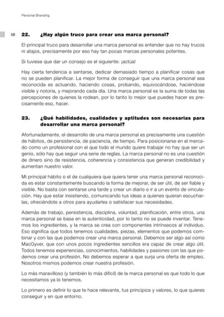 Personal Branding




58   22.        ¿Hay algún truco para crear una marca personal?

     El principal truco para desarrollar una marca personal es entender que no hay trucos
     ni atajos, precisamente por eso hay tan pocas marcas personales potentes.

     Si tuviese que dar un consejo es el siguiente: ¡actúa!

     Hay cierta tendencia a sentarse, dedicar demasiado tiempo a planificar cosas que
     no se pueden planificar. La mejor forma de conseguir que una marca personal sea
     reconocida es actuando, haciendo cosas, probando, equivocándose, haciéndose
     visible y notoria, y mejorando cada día. Una marca personal es la suma de todas las
     percepciones de quienes la rodean, por lo tanto lo mejor que puedes hacer es pre-
     cisamente eso, hacer.


     23.        ¿Qué habilidades, cualidades y aptitudes son necesarias para
                desarrollar una marca personal?

     Afortunadamente, el desarrollo de una marca personal es precisamente una cuestión
     de hábitos, de persistencia, de paciencia, de tiempo. Para posicionarse en el merca-
     do como un profesional con el que todo el mundo quiere trabajar no hay que ser un
     genio, sólo hay que seguir una serie de reglas. La marca personal no es una cuestión
     de dinero sino de resistencia, coherencia y consistencia que generan credibilidad y
     aumentan nuestro valor.

     Mi principal hábito o el de cualquiera que quiera tener una marca personal reconoci-
     da es estar constantemente buscando la forma de mejorar, de ser útil, de ser fiable y
     visible. No basta con sentarse una tarde y crear un diario o ir a un evento de vincula-
     ción. Hay que estar insistiendo, comunicando tus ideas a quienes quieran escuchar-
     las, ofreciéndote a otros para ayudarles o satisfacer sus necesidades.

     Además de trabajo, persistencia, disciplina, voluntad, planificación, entre otros, una
     marca personal se basa en la autenticidad, por lo tanto no se puede inventar. Tene-
     mos los ingredientes, y la marca se crea con componentes intrínsecos al individuo.
     Eso significa que todos tenemos cualidades, piezas, elementos que podemos com-
     binar y con las que podemos crear una marca personal. Debemos ser algo así como
     MacGyver, que con unos pocos ingredientes sencillos era capaz de crear algo útil.
     Todos tenemos experiencias, conocimientos, habilidades y pasiones con las que po-
     demos crear una profesión. No debemos esperar a que surja una oferta de empleo.
     Nosotros mismos podemos crear nuestra profesión.

     Lo más maravilloso (y también lo más difícil) de la marca personal es que todo lo que
     necesitamos ya lo tenemos.

     Lo primero es definir lo que te hace relevante, tus principios y valores, lo que quieres
     conseguir y en que entorno.
 