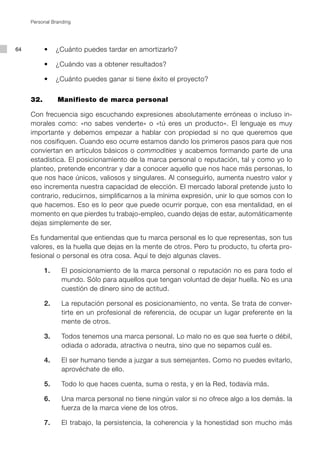 Personal Branding




64   	     •	 ¿Cuánto	puedes	tardar	en	amortizarlo?

     	     •	 ¿Cuándo	vas	a	obtener	resultados?

     	     •	 ¿Cuánto	puedes	ganar	si	tiene	éxito	el	proyecto?


     32.        Manifiesto de marca personal

     Con frecuencia sigo escuchando expresiones absolutamente erróneas o incluso in-
     morales como: «no sabes venderte» o «tú eres un producto». El lenguaje es muy
     importante y debemos empezar a hablar con propiedad si no que queremos que
     nos cosifiquen. Cuando eso ocurre estamos dando los primeros pasos para que nos
     conviertan en artículos básicos o commodities y acabemos formando parte de una
     estadística. El posicionamiento de la marca personal o reputación, tal y como yo lo
     planteo, pretende encontrar y dar a conocer aquello que nos hace más personas, lo
     que nos hace únicos, valiosos y singulares. Al conseguirlo, aumenta nuestro valor y
     eso incrementa nuestra capacidad de elección. El mercado laboral pretende justo lo
     contrario, reducirnos, simplificarnos a la mínima expresión, unir lo que somos con lo
     que hacemos. Eso es lo peor que puede ocurrir porque, con esa mentalidad, en el
     momento en que pierdes tu trabajo-empleo, cuando dejas de estar, automáticamente
     dejas simplemente de ser.

     Es fundamental que entiendas que tu marca personal es lo que representas, son tus
     valores, es la huella que dejas en la mente de otros. Pero tu producto, tu oferta pro-
     fesional o personal es otra cosa. Aquí te dejo algunas claves.

           1.     El posicionamiento de la marca personal o reputación no es para todo el
                  mundo. Sólo para aquellos que tengan voluntad de dejar huella. No es una
                  cuestión de dinero sino de actitud.

           2.     La reputación personal es posicionamiento, no venta. Se trata de conver-
                  tirte en un profesional de referencia, de ocupar un lugar preferente en la
                  mente de otros.

           3.     Todos tenemos una marca personal. Lo malo no es que sea fuerte o débil,
                  odiada o adorada, atractiva o neutra, sino que no sepamos cuál es.

           4.     El ser humano tiende a juzgar a sus semejantes. Como no puedes evitarlo,
                  aprovéchate de ello.

           5.     Todo lo que haces cuenta, suma o resta, y en la Red, todavía más.

           6.     Una marca personal no tiene ningún valor si no ofrece algo a los demás. la
                  fuerza de la marca viene de los otros.

           7.     El trabajo, la persistencia, la coherencia y la honestidad son mucho más
 