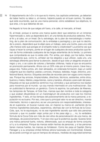 Personal Branding




70   El departamento de I+D+i o lo que es lo mismo, los capítulos anteriores, ya deberían
     de haber hecho su labor o, al menos, haberte puesto en el buen camino. Ya sabes
     qué está ocurriendo, qué es una marca personal, cómo establecer tus objetivos, lo
     que eres, o lo que deberías de ser.

     Ha llegado la hora de que salgas ahí fuera, a la calle, al mercado, al lineal.

     Sí, al lineal, porque si somos una marca quiere decir que estamos en un inmenso
     hipermercado o, esto ya dependerá de ti, en una tienda de productos selectos. Pero,
     al fin y al cabo, en un lineal. De tu estrategia, de tu plan de mercadología o marke-
     ting, de tu plan de comunicación, de tu embalaje o packaging y, por qué no decirlo,
     de tu precio, dependerá que te elijan para un trabajo, para una noche, para una vida
     ¿No merece esto que pongas en el empeño toda tu creatividad? La próxima vez que
     vayas a hacer la compra, ponte en el lugar de cualquiera de esos productos que lle-
     nan de forma ordenada cualquiera de las largas estanterías de la tienda. Lo primero
     que comprobarás es que no estás sólo. Por arriba, por abajo, por los lados, tienes
     competidores que, como tú, anhelan ser los elegidos y que utilizan, cada uno, una
     estrategia diferente para llamar la atención, desde el que viste un elegante envase en
     negro y oro, o se cubre de colores y llamadas chillonas, hasta el que se encuentra
     en promoción permanente. Ahora con un 30% más por el mismo precio. Lleve tres y
     pague dos. Todos juntos, ahí, bien alineados, en ordenada formación, bajo un cartel
     colgante que los clasifica: pastas y arroces, limpieza, bebidas, hogar, directivo, pro-
     fesional liberal, técnico. Etiquetas sencillas de recordar pero tan vagas como impreci-
     sas. Porque hay arroces, limpiacristales, directivos, técnicos, asistentes, entre otros,
     buenos y malos, líderes y segundones, caros y baratos, eficaces y para salir del paso.
     Etiquetas en las que podemos sentirnos muy cómodos y que pensamos nos bastan
     para movernos por el mundo: «yo soy mando intermedio en una multinacional». Eso
     en publicidad lo llamamos un genérico. Como la aspirina, los pañuelos de Kleenex,
     los tampones de Tampax, el Cola Cao, marcas que dan nombre a toda la categoría
     y que acaban diluyéndose en un maremágnum de productos con casi los mismos
     ingredientes. Y esto, en los tiempos del posicionamiento de la marca personal, o re-
     putación no es bueno. Por eso, creo que tu principal valor no es ser directivo, mando
     intermedio, técnico o ejecutivo; es ser una persona con responsabilidades, interesa-
     da en superarse, en buscar nuevas vías, en mejorar su marca en, partiendo de los
     mismos ingredientes (estudios, experiencia, idiomas) dar con la fórmula de la Coca-
     Cola, que, no te equivoques, no es ese ingrediente secreto que sólo dos personas
     conocen y que no pueden viajar juntas por si les pasa algo y…, no, la verdadera
     fórmula de la Coca-Cola son más de cien años de personalización de una marca, de
     estrategia, de posicionamiento. Y en eso creo que te podemos ayudar. Quieres tener
     una marca personal fuerte, notoria, diferenciada, que os empuje de forma conjunta
     a ti y a tu empresa. Porque las marcas están hechas de personas, y si las personas
     tienen marcas fuertes, las marcas se fortalecen. Como les pasa al Capitán Denny
     Flanagan y a su empresa United Airlines (ahora fusionada con Continental). Estarás
     de acuerdo conmigo en que en tiempos de retrasos, medidas de seguridad extremas
 
