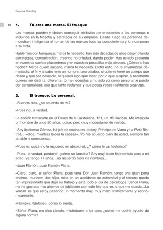 Personal Branding




82   1.         Tú eres una marca. El trueque

     Las marcas pueden y deben conseguir atributos pertenecientes a las personas e
     incluirlos en la filosofía y estrategia de su empresa. Desde luego las personas de-
     muestran inteligencia si toman de las marcas todo su conocimiento y lo incorporan
     a su vida.

     Hablemos con franqueza: marca te necesito, han sido décadas de años desarrollando
     estrategias, comunicación, creando notoriedad, dando poder. Has estado presente
     en nuestros sueños placenteros y en nuestras pesadillas más atroces. ¿Cómo lo has
     hecho? Marca quiero saberlo, marca te necesito. Dicho esto, no te envanezcas de-
     masiado, al fin y al cabo eres un nombre, una palabra, si quieres tener un cuerpo que
     desee y que sea deseado, si quieres algo que tocar, por lo que suspirar, si realmente
     quieres ser distinta, diferente, tú me necesitas a mí, sólo yo como persona te puedo
     dar personalidad, eso que tanto reclamas y que pocas veces realmente alcanzas.


     2.         El trueque. Lo personal.

     –Buenos días, ¿se acuerda de mí?

     –Pues no, la verdad.

     La acción transcurre en el Paseo de la Castellana, 121, un día lluvioso. Me interpela
     un hombre de unos 80 años, pulcro pero muy modestamente vestido.

     –Soy Ildefonso Gómez, fui jefe de cocina en Jockey, Príncipe de Viana y Le Pétit Bis-
     trot… –dice, mientras ladea la cabeza–. Yo me acuerdo bien de usted, siempre tan
     amable y considerado.

     –Pues sí, quizá (no le recuerdo en absoluto). ¿Y cómo le va Ildefonso?

     –Pues, la verdad, perdone: ¿cómo se llamaba? Soy muy buen fisonomista pero a mi
     edad, ya tengo 77 años…no recuerdo bien los nombres…

     –Juan Ramón, Juan Ramón Plana.

     –Claro, claro, el señor Plana, pues verá Don Juan Ramón, tengo una gran pena
     encima, murieron dos hijos míos en un accidente de automóvil y el tercero quedó
     tan impresionado que dejó su trabajo y está todo el día de psicólogos. Señor Plana,
     me he gastado mis ahorros de jubilación con este hijo que es lo que me queda…La
     verdad es que estoy pasando un momento muy, muy malo anímicamente y econó-
     micamente.

     –Hombre, Ildefonso, cómo lo siento.

     –Señor Plana, me dice directo, mirándome a los ojos: ¿usted me podría ayudar de
     alguna forma?
 