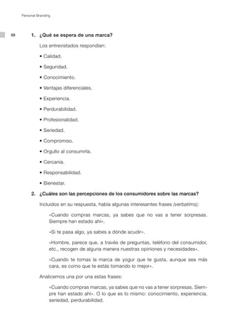 Personal Branding




88        1. ¿Qué se espera de una marca?

               Los entrevistados respondían:

               •	Calidad.

               •	Seguridad.

               •	Conocimiento.

               •	Ventajas	diferenciales.

               •	Experiencia.

               •	Perdurabilidad.

               •	Profesionalidad.

               •	Seriedad.

               •	Compromiso.

               •	Orgullo	al	consumirla.

               •	Cercanía.

               •	Responsabilidad.

               •	Bienestar.

          2. ¿Cuáles son las percepciones de los consumidores sobre las marcas?

               Incluidos en su respuesta, había algunas interesantes frases (verbatims):

                     «Cuando compras marcas, ya sabes que no vas a tener sorpresas.
                     Siempre han estado ahí».

                     «Si te pasa algo, ya sabes a dónde acudir».

                     «Hombre, parece que, a través de preguntas, teléfono del consumidor,
                     etc., recogen de alguna manera nuestras opiniones y necesidades».

                     «Cuando te tomas la marca de yogur que te gusta, aunque sea más
                     cara, es como que te estás tomando lo mejor».

               Analicemos una por una estas frases:

                     «Cuando compras marcas, ya sabes que no vas a tener sorpresas. Siem-
                     pre han estado ahí». O lo que es lo mismo: conocimiento, experiencia,
                     seriedad, perdurabilidad.
 
