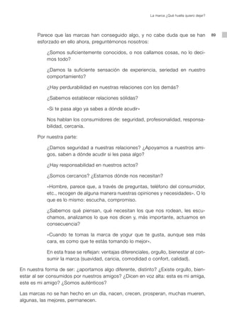La marca ¿Qué huella quiero dejar?




        Parece que las marcas han conseguido algo, y no cabe duda que se han                       89
        esforzado en ello ahora, preguntémonos nosotros:

            ¿Somos suficientemente conocidos, o nos callamos cosas, no lo deci-
            mos todo?

            ¿Damos la suficiente sensación de experiencia, seriedad en nuestro
            comportamiento?

            ¿Hay perdurabilidad en nuestras relaciones con los demás?

            ¿Sabemos establecer relaciones sólidas?

            «Si te pasa algo ya sabes a dónde acudir»

            Nos hablan los consumidores de: seguridad, profesionalidad, responsa-
            bilidad, cercanía.

        Por nuestra parte:

            ¿Damos seguridad a nuestras relaciones? ¿Apoyamos a nuestros ami-
            gos, saben a dónde acudir si les pasa algo?

            ¿Hay responsabilidad en nuestros actos?

            ¿Somos cercanos? ¿Estamos dónde nos necesitan?

            «Hombre, parece que, a través de preguntas, teléfono del consumidor,
            etc., recogen de alguna manera nuestras opiniones y necesidades». O lo
            que es lo mismo: escucha, compromiso.

            ¿Sabemos qué piensan, qué necesitan los que nos rodean, les escu-
            chamos, analizamos lo que nos dicen y, más importante, actuamos en
            consecuencia?

            «Cuando te tomas la marca de yogur que te gusta, aunque sea más
            cara, es como que te estás tomando lo mejor».

            En esta frase se reflejan: ventajas diferenciales, orgullo, bienestar al con-
            sumir la marca (suavidad, caricia, comodidad o confort, calidad).

En nuestra forma de ser: ¿aportamos algo diferente, distinto? ¿Existe orgullo, bien-
estar al ser consumidos por nuestros amigos? ¿Dicen en voz alta: esta es mi amiga,
este es mi amigo? ¿Somos auténticos?

Las marcas no se han hecho en un día, nacen, crecen, prosperan, muchas mueren,
algunas, las mejores, permanecen.
 