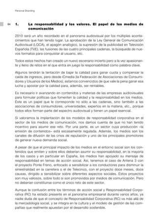 Personal Branding




94   1.         La responsabilidad y los valores. El papel de los medios de
                comunicación

     2010 será un año recordado en el panorama audiovisual por los múltiples aconte-
     cimientos que han tenido lugar. La aprobación de la Ley General de Comunicación
     Audiovisual (LGCA), el apagón analógico, la supresión de la publicidad en Televisión
     Española (TVE), las fusiones de las cuatro principales cadenas, la búsqueda de nue-
     vos formatos para conquistar al usuario, etc.

     Todos estos hechos han creado un nuevo escenario incierto pero a la vez apasionan-
     te y lleno de retos en el que entra en juego la responsabilidad como palabra clave.

     Algunos tendrán la tentación de bajar la calidad para ganar cuota y compensar la
     caída de ingresos, pero desde iCmedia (la Federación de Asociaciones de Consumi-
     dores y Usuarios de los Medios), estamos convencidos de que vale la pena ganar esa
     lucha y apostar por la calidad para, además, ser rentables.

     Es necesario ir avanzando en contenidos y materias de las empresas audiovisuales
     para formular políticas que fomenten la calidad y la responsabilidad en los medios.
     Éste es un papel que le corresponde no sólo a las cadenas, sino también a las
     asociaciones de consumidores, universidades, expertos en la materia, etc., porque
     todos ellos forman parte del espectro audiovisual y tienen un papel esencial.

     Si valoramos la implantación de los modelos de responsabilidad corporativa en el
     sector de los medios de comunicación, nos damos cuenta de que no han tenido
     incentivo para asumir ese reto. Por una parte, es un sector cuya producción –la
     emisión de contenidos– está escasamente regulada. Además, los medios son los
     canales de difusión de las crisis de reputación y uno de los principales promotores
     de generar nueva demanda social.

     A pesar de que el principal impacto de los medios en el entorno social son los con-
     tenidos que emiten y sobre ellos deberían asumir su responsabilidad, en la mayoría
     de los casos y en particular en España, los medios han apoyado su mensaje de
     responsabilidad en temas de acción social. Así, tenemos el caso de Antena 3 con
     el proyecto Ponle Freno, enfocado a sensibilizar a los conductores para disminuir la
     siniestralidad en la carretera o el de Telecinco, con el proyecto doce meses, doce
     causas, dirigido a sensibilizar sobre diferentes aspectos sociales. Estos proyectos
     son muy valiosos, sobre todo si son promovidos por medios de comunicación. Pero
     no deberían constituirse como el único reto de este sector.

     Aunque la confusión entre los términos de acción social y Responsabilidad Corpo-
     rativa (RC) ha estado presente en el panorama empresarial durante varios años, ya
     nadie duda de que el concepto de Responsabilidad Corporativa (RC) va más allá de
     la mercadología social, y se integra en la cultura y el modelo de gestión de las com-
     pañías que realmente apuestan por el desarrollo sostenible.
 