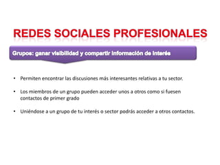 • Permiten encontrar las discusiones más interesantes relativas a tu sector.

• Los miembros de un grupo pueden acceder unos a otros como si fuesen
  contactos de primer grado

• Uniéndose a un grupo de tu interés o sector podrás acceder a otros contactos.
 