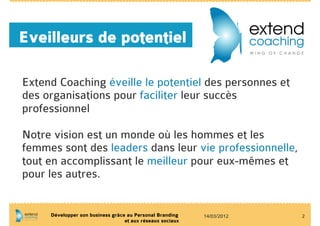 Eveilleurs de potentiel

Extend Coaching éveille le potentiel des personnes et
des organisations pour faciliter leur succès
professionnel

Notre vision est un monde où les hommes et les
femmes sont des leaders dans leur vie professionnelle,
tout en accomplissant le meilleur pour eux-mêmes et
pour les autres.


     Développer son business grâce au Personal Branding    14/03/2012   2
                                  et aux réseaux sociaux
 