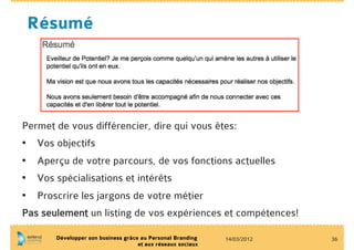Résumé




Permet de vous différencier, dire qui vous êtes:
•  Vos objectifs
•  Aperçu de votre parcours, de vos fonctions actuelles
•  Vos spécialisations et intérêts
•  Proscrire les jargons de votre métier
Pas seulement un listing de vos expériences et compétences!

       Développer son business grâce au Personal Branding    14/03/2012   36
                                    et aux réseaux sociaux
 