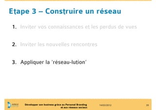 Etape 3 – Construire un réseau
1.  Inviter vos connaissances et les perdus de vues

2.  Inviter les nouvelles rencontres


3.  Appliquer la ‘réseau-lution’




     Développer son business grâce au Personal Branding    14/03/2012   39
                                  et aux réseaux sociaux
 