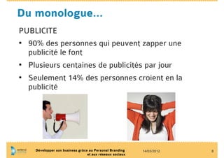 Du monologue…
PUBLICITE
•  90% des personnes qui peuvent zapper une
   publicité le font
•  Plusieurs centaines de publicités par jour
•  Seulement 14% des personnes croient en la
   publicité




    Développer son business grâce au Personal Branding    14/03/2012   8
                                 et aux réseaux sociaux
 