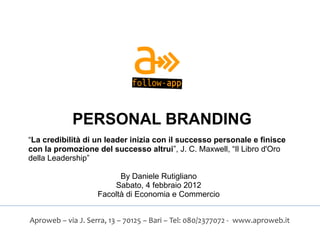 PERSONAL BRANDING
“La credibilità di un leader inizia con il successo personale e finisce
con la promozione del successo altrui”, J. C. Maxwell, “Il Libro d'Oro
della Leadership”

                          By Daniele Rutigliano
                        Sabato, 4 febbraio 2012
                    Facoltà di Economia e Commercio


Aproweb – via J. Serra, 13 – 70125 – Bari – Tel: 080/2377072 - www.aproweb.it
 