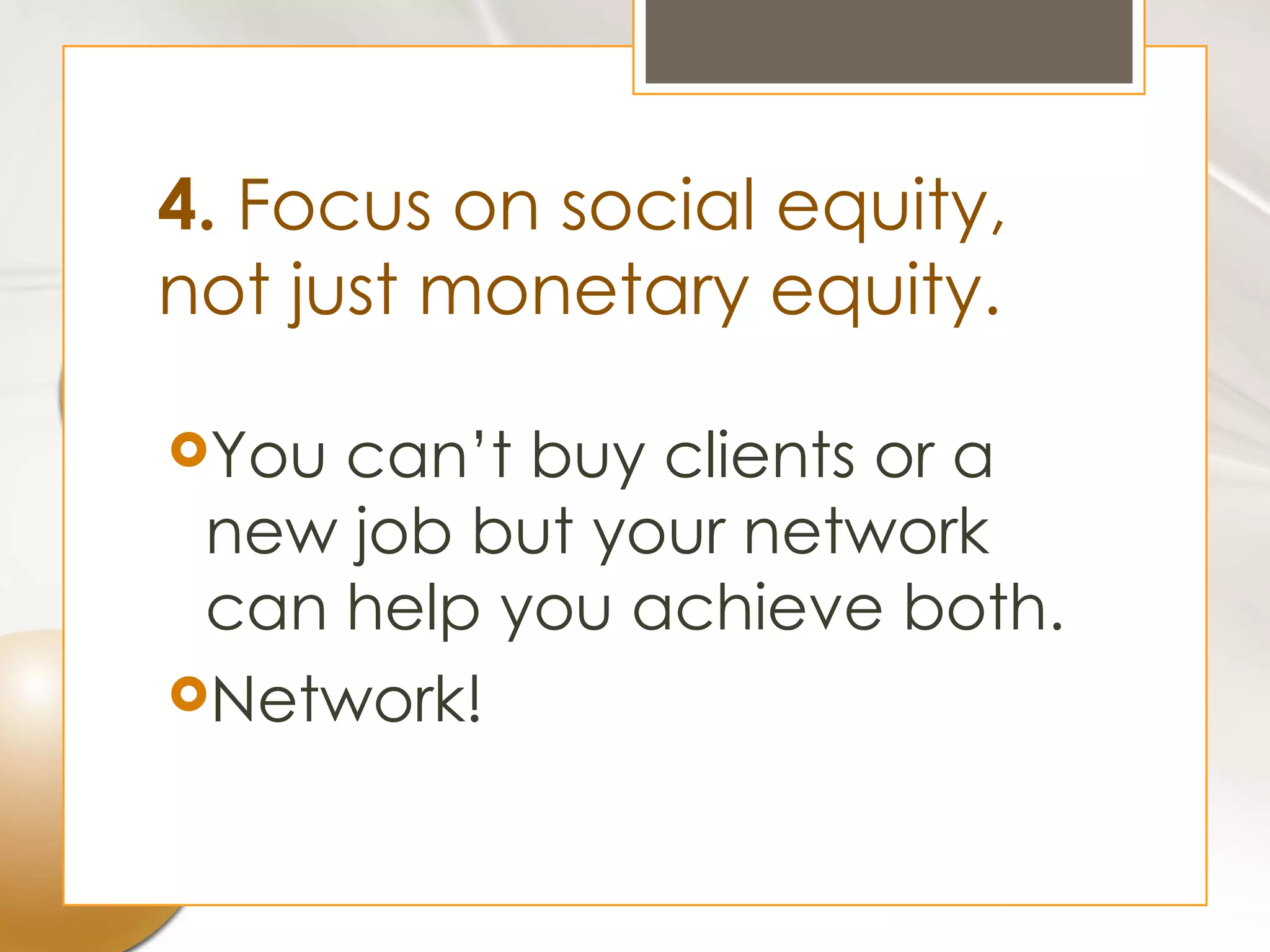 4. Focus on social equity,
not just monetary equity.

You can’t buy clients or a
 new job but your network
 can help you achieve both.
Network!
 