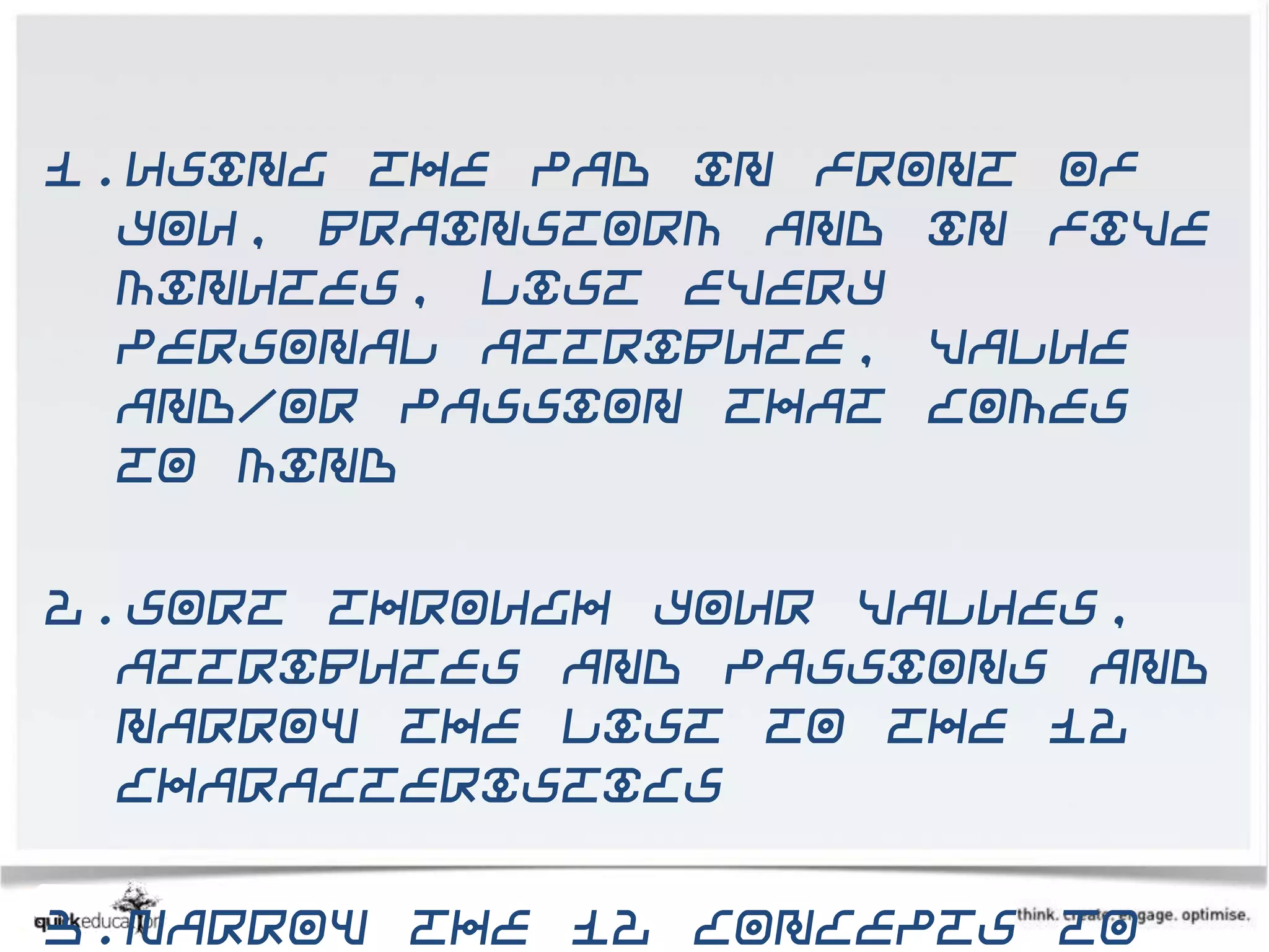 1.Using the pad in front of
  you, brainstorm and in five
  minutes, list every
  personal attribute, value
  and/or passion that comes
  to mind

2.Sort through your values,
  attributes and passions and
  narrow the list to the 12
  characteristics

3.Narrow the 12 concepts to
 