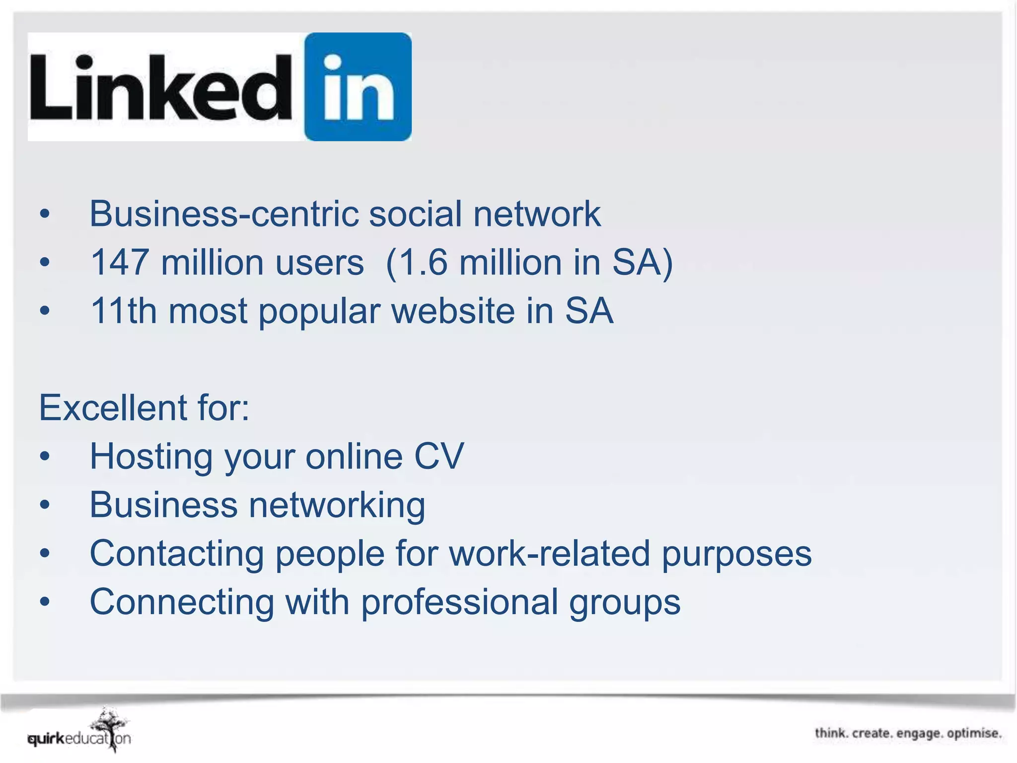 LinkedIn

•   Business-centric social network
•   147 million users (1.6 million in SA)
•   11th most popular website in SA

Excellent for:
• Hosting your online CV
• Business networking
• Contacting people for work-related purposes
• Connecting with professional groups
 