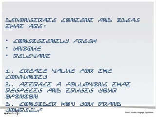 Demonstrate content and ideas
that are:

•   Consistently fresh
•   Unique
•   Relevant

1. Create value for the
community
2. Attract a following that
respects and trusts your
opinion
3. Consider how you brand
yourself
 