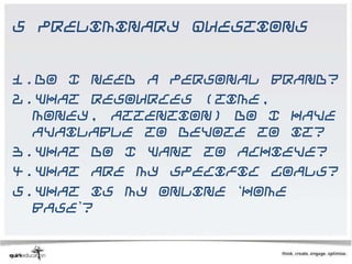 5 Preliminary Questions


1.Do I need a personal brand?
2.What resources (time,
  money, attention) do I have
  available to devote to it?
3.What do I want to achieve?
4.What are my specific goals?
5.What is my online ‘home
  base’?
 