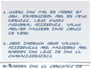 1.Using the pad in front of
  you, brainstorm and in five
  minutes, list every
  personal attribute, value
  and/or passion that comes
  to mind

2.Sort through your values,
  attributes and passions and
  narrow the list to the 12
  characteristics

3.Narrow the 12 concepts to
 