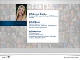 Life before Quirk...
                     Freelance SEO copywriter, Tutor (UCT), Masters
                     Student.


Meet Lyndi Lawson    Life@Quirk
Head of Education
             Quirk
                     My team, the money, new
                     business, lecturing, workshops, learning about
                     learning, project management.


                     Achievements
                     GAIQ qualification
                     Started Quirk Education
                     Co edited and published the Quirk eMarketing
                     textbook (2009,2010, 2011)
 