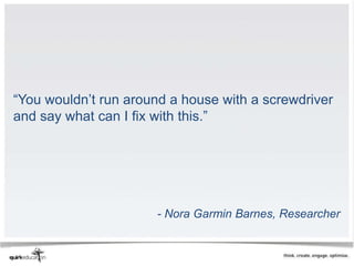 “You wouldn’t run around a house with a screwdriver
and say what can I fix with this.”




                      - Nora Garmin Barnes, Researcher
 