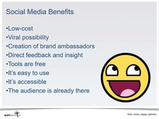 Social Media Benefits

•Low-cost
•Viral possibility
•Creation of brand ambassadors
•Direct feedback and insight
•Tools are free
•It’s easy to use
•It’s accessible
•The audience is already there
 