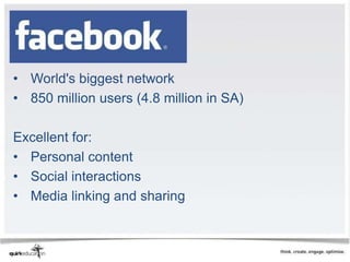 Facebook


• World's biggest network
• 850 million users (4.8 million in SA)

Excellent for:
• Personal content
• Social interactions
• Media linking and sharing
 