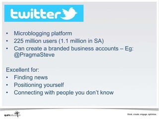 Twitter

•   Microblogging platform
•   225 million users (1.1 million in SA)
•   Can create a branded business accounts – Eg:
    @PragmaSteve

Excellent for:
• Finding news
• Positioning yourself
• Connecting with people you don’t know
 