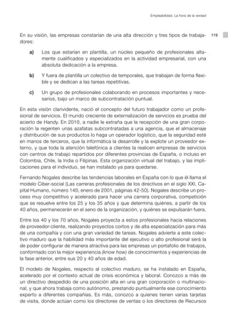 Empleabilidad. La hora de la verdad




En su visión, las empresas constarían de una alta dirección y tres tipos de trabaja-                 119
dores:

	   a)		 Los que estarían en plantilla, un núcleo pequeño de profesionales alta-
         mente cualificados y especializados en la actividad empresarial, con una
         absoluta dedicación a la empresa.

	   b) 		 Y fuera de plantilla un colectivo de temporales, que trabajan de forma flexi-
          ble y se dedican a las tareas repetitivas.

	   c) 		 Un grupo de profesionales colaborando en procesos importantes y nece-
          sarios, bajo un marco de subcontratación puntual.

En esta visión clarividente, nació el concepto del futuro trabajador como un profe-
sional de servicios. El mundo creciente de externalización de servicios es prueba del
acierto de Handy. En 2010, a nadie le extraña que la recepción de una gran corpo-
ración la regenten unas azafatas subcontratadas a una agencia, que el almacenaje
y distribución de sus productos lo haga un operador logístico, que la seguridad esté
en manos de terceros, que la informática la desarrolle y la explote un proveedor ex-
terno, y que toda la atención telefónica a clientes la realicen empresas de servicios
con centros de trabajo repartidos por diferentes provincias de España, o incluso en
Colombia, Chile, la India o Filipinas. Esta organización virtual del trabajo, y las impli-
caciones para el individuo, se han instalado ya para quedarse.

Fernando Nogales describe las tendencias laborales en España con lo que él llama el
modelo Ciber-social (Las carreras profesionales de los directivos en el siglo XXI, Ca-
pital Humano, número 140, enero de 2001, páginas 42-50). Nogales describe un pro-
ceso muy competitivo y acelerado para hacer una carrera corporativa, competición
que se resuelve entre los 25 y los 35 años y que determina quiénes, a partir de los
40 años, permanecerán en el seno de la organización, y quiénes se expulsarán fuera.

Entre los 40 y los 70 años, Nogales proyecta a estos profesionales hacia relaciones
de proveedor-cliente, realizando proyectos cortos y de alta especialización para más
de una compañía y con una gran variedad de tareas. Nogales advierte a este colec-
tivo maduro que la habilidad más importante del ejecutivo o alto profesional será la
de poder configurar de manera atractiva para las empresas un portafolio de trabajos,
conformado con la mejor experiencia (know how) de conocimientos y experiencias de
la fase anterior, entre sus 20 y 40 años de edad.

El modelo de Nogales, respecto al colectivo maduro, se ha instalado en España,
acelerado por el contexto actual de crisis económica y laboral. Conozco a más de
un directivo despedido de una posición alta en una gran corporación o multinacio-
nal, y que ahora trabaja como autónomo, prestando puntualmente ese conocimiento
experto a diferentes compañías. Es más, conozco a quienes tienen varias tarjetas
de visita, donde actúan como los directores de ventas o los directores de Recursos
 