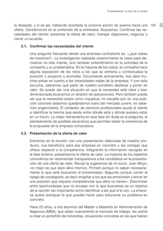 Empleabilidad. La hora de la verdad




la deseada, y si es así, habiendo acordado la próxima acción de avance hacia una                123
oferta. Centrémonos en el contenido de la entrevista. Buscamos: Confirmar las ne-
cesidades del cliente; presentar la oferta de valor; manejar objeciones; negociar y
cerrar un acuerdo.

	   2.1.	 Confirmar las necesidades del cliente

			 Una pregunta frecuente desde una empresa contratante es: «¿qué sabes
    de nosotros?». La investigación realizada anteriormente es clave para de-
    mostrar no sólo interés, sino también entendimiento en la actividad de la
    compañía y su problemática. En la mayoría de los casos, la compañía hace
    alguna exposición de los retos a los que se enfrenta y contextualiza la
    posición o proyecto a acometer. Escuchando activamente, nos dará mu-
    chas pistas en cuanto a las necesidades reales de la empresa. Y con esta
    escucha, sabremos qué parte de nuestro portafolio destacar y poner en
    valor. Se puede dar una situación en que la necesidad esté clara y bien
    dimensionada (buscamos un director de operaciones). Pero también puede
    ser que la necesidad exista como inquietud, no resuelta aún en una posi-
    ción concreta (estamos quedándonos fuera del mercado juvenil, no sabe-
    mos engancharlo). El vendedor de servicios profesionales ayuda al cliente
    a identificar la brecha que existe entre dónde está y dónde quisiera estar
    en un futuro. La mejor herramienta en esta fase sin duda es la pregunta, el
    planteamiento de posibles escenarios que permiten testar la coherencia de
    la propuesta de la empresa compradora.

	   2.2.	 Presentación de la oferta de valor

			 Entramos en la reunión con una presentación elaborada de nuestro pro-
    ducto, sus beneficios para esa empresa en concreto y las ventajas que
    ofrece respecto a la competencia. Integrando la información recogida en
    la fase anterior, presentamos la oferta de valor. La mayoría de los expertos
    coincidimos en recomendar transparencia a los candidatos en la presenta-
    ción de una oferta de valor. Recojo la sugerencia de mi socio, Juan Moyo:
    «lo mejor es que sean ellos mismos. Primero porque no saben necesaria-
    mente lo que está buscando el entrevistador. Segundo porque corren el
    riesgo de conseguirlo, es decir engañar a los que les entrevisten y entrar en
    una posición que requiere competencias que ellos no tienen». Discriminar
    entre oportunidades que no encajan con lo que buscamos es un objetivo
    de la reunión tan importante como identificar a las que sí lo son. La empre-
    sa quiere averiguar lo que puedes hacer para solucionar su problema en
    concreto.

			 Hace 20 años, a mis alumnos del Máster o Maestría en Administración de
    Negocios (MBA), que salían nuevamente al mercado de trabajo, les animé
    a crear un portafolio de historietas, situaciones concretas en las que habían
 