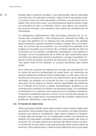 Personal Branding




124                resuelto algún problema complejo y que demostraban alguna capacidad
                   concreta suya. Con ejemplos concretos, daban fe de lo que podían hacer,
                   y lo podían contar con total naturalidad y confianza, que provienen de ha-
                   berlas vivido de primera mano. Los entrevistadores expertos llaman a esto
                   una entrevista en torno a incidentes críticos, que explora una situación,
                   las acciones tomadas y los resultados para valorar las competencias del
                   entrevistado.

      			 Un cazatalentos norteamericano, Nick Corcodilos (conocido por su «In-
          terview with a Headhunter», Fast Company.com, diciembre de 1998), da
          un paso más adelante con un enfoque aún más proactivo. «No estudies
          para la entrevista, practica haciendo el trabajo a realizar. No es una entre-
          vista, es tu primer día en la posición». Es una actitud muy acertada. Si te
          imaginas en el puesto ya en el primer día, ya habrás valorado los retos de
          la empresa con sus clientes, competencia, proveedores, y los objetivos a
          conseguir. Así en la presentación de tu oferta de valor, propondrás pasos
          concretos que darías para enfocar el problema y conseguir resultados. Ex-
          pones tu forma de pensar, de enfocar las soluciones, de actuar. Y avanzas
          más rápido hacia el final deseado, un acuerdo beneficioso para ambas
          partes.

      			 En la venta de productos es habitual que se haga una demostración. En
          el mundo de servicios profesionales se puede suplir con referencias de
          clientes satisfechos anteriores (hitos profesionales, en este caso). Otra al-
          ternativa es incorporar en la reunión una escenificación de las demandas
          del trabajo, por ejemplo con un estudio de caso o un juego de simulación
          (role play). Así se observa en tiempo real las capacidades del profesional
          en el contexto de la función a realizar. Recientemente, ayudamos a una
          multinacional a contratar a un director de área para Europa. Los candidatos
          se enfrentaron a un panel de cinco personas de la compañía contratante,
          incluyendo el presidente ejecutivo; tuvieron cinco minutos para resolver un
          pequeño caso y luego hacer una presentación de su análisis, detección de
          problemas, alternativas, y plan de acción.

      	    2.3.	 El manejo de objeciones

      			 Todos productos también tienen algún atributo menos positivo según para
          qué público. Éstos pueden tener que ver con el precio, con algún beneficio
          exclusivo que ofrece la competencia, algún efecto colateral no deseado,
          un largo plazo de entrega, etc. En la preparación anterior a la entrevista se
          elaboran las respuestas a posibles objeciones, pero pueden salir otras en
          la reunión. Es una parte natural de la decisión del cliente hacia la compra,
          y nos permite ver qué valora y qué está pensando sobre nuestra oferta de
          servicios. Cómo gestionamos y rebatimos las objeciones forma gran parte
 