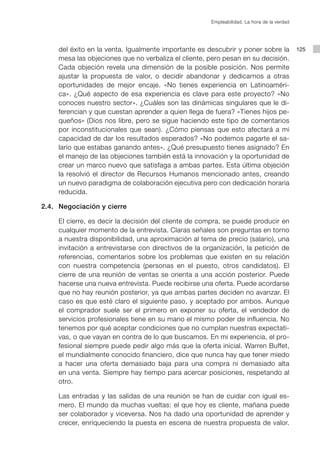 Empleabilidad. La hora de la verdad




            del éxito en la venta. Igualmente importante es descubrir y poner sobre la             125
            mesa las objeciones que no verbaliza el cliente, pero pesan en su decisión.
            Cada objeción revela una dimensión de la posible posición. Nos permite
            ajustar la propuesta de valor, o decidir abandonar y dedicarnos a otras
            oportunidades de mejor encaje. «No tienes experiencia en Latinoaméri-
            ca». ¿Qué aspecto de esa experiencia es clave para este proyecto? «No
            conoces nuestro sector». ¿Cuáles son las dinámicas singulares que le di-
            ferencian y que cuestan aprender a quien llega de fuera? «Tienes hijos pe-
            queños» (Dios nos libre, pero se sigue haciendo este tipo de comentarios
            por inconstitucionales que sean). ¿Cómo piensas que esto afectará a mi
            capacidad de dar los resultados esperados? «No podemos pagarte el sa-
            lario que estabas ganando antes». ¿Qué presupuesto tienes asignado? En
            el manejo de las objeciones también está la innovación y la oportunidad de
            crear un marco nuevo que satisfaga a ambas partes. Esta última objeción
            la resolvió el director de Recursos Humanos mencionado antes, creando
            un nuevo paradigma de colaboración ejecutiva pero con dedicación horaria
            reducida.

	      2.4.	 Negociación y cierre

    			 El cierre, es decir la decisión del cliente de compra, se puede producir en
        cualquier momento de la entrevista. Claras señales son preguntas en torno
        a nuestra disponibilidad, una aproximación al tema de precio (salario), una
        invitación a entrevistarse con directivos de la organización, la petición de
        referencias, comentarios sobre los problemas que existen en su relación
        con nuestra competencia (personas en el puesto, otros candidatos). El
        cierre de una reunión de ventas se orienta a una acción posterior. Puede
        hacerse una nueva entrevista. Puede recibirse una oferta. Puede acordarse
        que no hay reunión posterior, ya que ambas partes deciden no avanzar. El
        caso es que esté claro el siguiente paso, y aceptado por ambos. Aunque
        el comprador suele ser el primero en exponer su oferta, el vendedor de
        servicios profesionales tiene en su mano el mismo poder de influencia. No
        tenemos por qué aceptar condiciones que no cumplan nuestras expectati-
        vas, o que vayan en contra de lo que buscamos. En mi experiencia, el pro-
        fesional siempre puede pedir algo más que la oferta inicial. Warren Buffet,
        el mundialmente conocido financiero, dice que nunca hay que tener miedo
        a hacer una oferta demasiado baja para una compra ni demasiado alta
        en una venta. Siempre hay tiempo para acercar posiciones, respetando al
        otro.

			 Las entradas y las salidas de una reunión se han de cuidar con igual es-
    mero. El mundo da muchas vueltas: el que hoy es cliente, mañana puede
    ser colaborador y viceversa. Nos ha dado una oportunidad de aprender y
    crecer, enriqueciendo la puesta en escena de nuestra propuesta de valor.
 