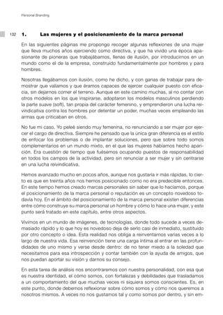 Personal Branding




132   1. 		      Las mujeres y el posicionamiento de la marca personal

      En las siguientes páginas me propongo recoger algunas reflexiones de una mujer
      que lleva muchos años ejerciendo como directiva, y que ha vivido una época apa-
      sionante de pioneras que trabajábamos, llenas de ilusión, por introducirnos en un
      mundo como el de la empresa, construido fundamentalmente por hombres y para
      hombres.

      Nosotras llegábamos con ilusión, como he dicho, y con ganas de trabajar para de-
      mostrar que valíamos y que éramos capaces de ejercer cualquier puesto con efica-
      cia, sin dejarnos comer el terreno. Aunque en este camino muchas, al no contar con
      otros modelos en los que inspirarse, adoptaron los modelos masculinos perdiendo
      la parte suave (soft), tan propia del carácter femenino, y emprendieron una lucha rei-
      vindicativa contra los hombres por detentar un poder, muchas veces empleando las
      armas que criticaban en otros.

      No fue mi caso. Yo peleé siendo muy femenina, no renunciando a ser mujer por ejer-
      cer el cargo de directiva. Siempre he pensado que la única gran diferencia es el estilo
      de enfocar los problemas o de implantar soluciones, pero que sobre todo somos
      complementarios en un mundo mixto, en el que las mujeres habíamos hecho apari-
      ción. Era cuestión de tiempo que fuésemos ocupando puestos de responsabilidad
      en todos los campos de la actividad, pero sin renunciar a ser mujer y sin centrarse
      en una lucha reivindicativa.

      Hemos avanzado mucho en pocos años, aunque nos gustaría ir más rápidas, lo cier-
      to es que en treinta años nos hemos posicionado como no era predecible entonces.
      En este tiempo hemos creado marcas personales sin saber que lo hacíamos, porque
      el posicionamiento de la marca personal o reputación es un concepto novedoso to-
      davía hoy. En el ámbito del posicionamiento de la marca personal existen diferencias
      entre cómo construye su marca personal un hombre y cómo lo hace una mujer, y este
      punto será tratado en este capítulo, entre otros aspectos.

      Vivimos en un mundo de imágenes, de tecnologías, donde todo sucede a veces de-
      masiado rápido y lo que hoy es novedoso deja de serlo casi de inmediato, sustituido
      por otro concepto o idea. Esta realidad nos obliga a reinventarnos varias veces a lo
      largo de nuestra vida. Esa reinvención tiene una carga íntima al entrar en las profun-
      didades de uno mismo y verse desde dentro: de no tener miedo a la soledad que
      necesitamos para esa introspección y contar también con la ayuda de amigos, que
      nos puedan aportar su visión y darnos su consejo.

      En esta tarea de análisis nos encontraremos con nuestra personalidad, con esa que
      es nuestra identidad, el cómo somos, con fortalezas y debilidades que trasladamos
      a un comportamiento del que muchas veces ni siquiera somos conscientes. Es, en
      este punto, donde debemos reflexionar sobre cómo somos y cómo nos queremos a
      nosotros mismos. A veces no nos gustamos tal y como somos por dentro, y sin em-
 