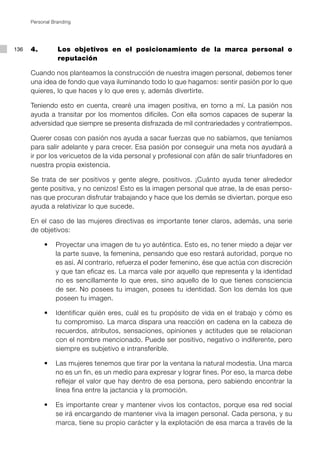 Personal Branding




136   4. 		      Los objetivos en el posicionamiento de la marca personal o
                 reputación

      Cuando nos planteamos la construcción de nuestra imagen personal, debemos tener
      una idea de fondo que vaya iluminando todo lo que hagamos: sentir pasión por lo que
      quieres, lo que haces y lo que eres y, además divertirte.

      Teniendo esto en cuenta, crearé una imagen positiva, en torno a mí. La pasión nos
      ayuda a transitar por los momentos difíciles. Con ella somos capaces de superar la
      adversidad que siempre se presenta disfrazada de mil contrariedades y contratiempos.

      Querer cosas con pasión nos ayuda a sacar fuerzas que no sabíamos, que teníamos
      para salir adelante y para crecer. Esa pasión por conseguir una meta nos ayudará a
      ir por los vericuetos de la vida personal y profesional con afán de salir triunfadores en
      nuestra propia existencia.

      Se trata de ser positivos y gente alegre, positivos. ¡Cuánto ayuda tener alrededor
      gente positiva, y no cenizos! Esto es la imagen personal que atrae, la de esas perso-
      nas que procuran disfrutar trabajando y hace que los demás se diviertan, porque eso
      ayuda a relativizar lo que sucede.

      En el caso de las mujeres directivas es importante tener claros, además, una serie
      de objetivos:

      	    •	 Proyectar una imagen de tu yo auténtica. Esto es, no tener miedo a dejar ver
              la parte suave, la femenina, pensando que eso restará autoridad, porque no
              es así. Al contrario, refuerza el poder femenino, ése que actúa con discreción
              y que tan eficaz es. La marca vale por aquello que representa y la identidad
              no es sencillamente lo que eres, sino aquello de lo que tienes consciencia
              de ser. No posees tu imagen, posees tu identidad. Son los demás los que
              poseen tu imagen.

      	    •	 Identificar quién eres, cuál es tu propósito de vida en el trabajo y cómo es
              tu compromiso. La marca dispara una reacción en cadena en la cabeza de
              recuerdos, atributos, sensaciones, opiniones y actitudes que se relacionan
              con el nombre mencionado. Puede ser positivo, negativo o indiferente, pero
              siempre es subjetivo e intransferible.

      	    •	 Las mujeres tenemos que tirar por la ventana la natural modestia. Una marca
              no es un fin, es un medio para expresar y lograr fines. Por eso, la marca debe
              reflejar el valor que hay dentro de esa persona, pero sabiendo encontrar la
              línea fina entre la jactancia y la promoción.

      	    •	 Es importante crear y mantener vivos los contactos, porque esa red social
              se irá encargando de mantener viva la imagen personal. Cada persona, y su
              marca, tiene su propio carácter y la explotación de esa marca a través de la
 