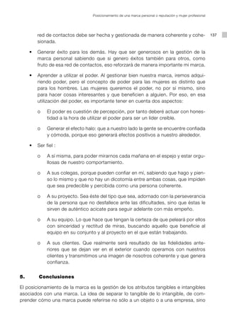 Posicionamiento de una marca personal o reputación y mujer profesional




        red de contactos debe ser hecha y gestionada de manera coherente y cohe-                          137
        sionada.

	   •	 Generar éxito para los demás. Hay que ser generosos en la gestión de la
       marca personal sabiendo que si genero éxitos también para otros, como
       fruto de esa red de contactos, eso reforzará de manera importante mi marca.

	   •	 Aprender a utilizar el poder. Al gestionar bien nuestra marca, iremos adqui-
       riendo poder, pero el concepto de poder para las mujeres es distinto que
       para los hombres. Las mujeres queremos el poder, no por sí mismo, sino
       para hacer cosas interesantes y que beneficien a alguien. Por eso, en esa
       utilización del poder, es importante tener en cuenta dos aspectos:

		      o		 El poder es cuestión de percepción, por tanto deberé actuar con hones-
            tidad a la hora de utilizar el poder para ser un líder creíble.

		      o		 Generar el efecto halo: que a nuestro lado la gente se encuentre confiada
            y cómoda, porque eso generará efectos positivos a nuestro alrededor.

	   •	 Ser fiel :

		      o		 A sí misma, para poder mirarnos cada mañana en el espejo y estar orgu-
            llosas de nuestro comportamiento.

		      o		 A sus colegas, porque pueden confiar en mí, sabiendo que hago y pien-
            so lo mismo y que no hay un dicotomía entre ambas cosas, que impiden
            que sea predecible y percibida como una persona coherente.

		      o		 A su proyecto. Sea éste del tipo que sea, adornado con la perseverancia
            de la persona que no desfallece ante las dificultades, sino que éstas le
            sirven de auténtico acicate para seguir adelante con más empeño.

		      o		 A su equipo. Lo que hace que tengan la certeza de que peleará por ellos
            con sinceridad y rectitud de miras, buscando aquello que beneficie al
            equipo en su conjunto y al proyecto en el que están trabajando.

		      o		 A sus clientes. Que realmente será resultado de las fidelidades ante-
            riores que se dejan ver en el exterior cuando operamos con nuestros
            clientes y transmitimos una imagen de nosotros coherente y que genera
            confianza.


5. 		   Conclusiones

El posicionamiento de la marca es la gestión de los atributos tangibles e intangibles
asociados con una marca. La idea de separar lo tangible de lo intangible, de com-
prender cómo una marca puede referirse no sólo a un objeto o a una empresa, sino
 