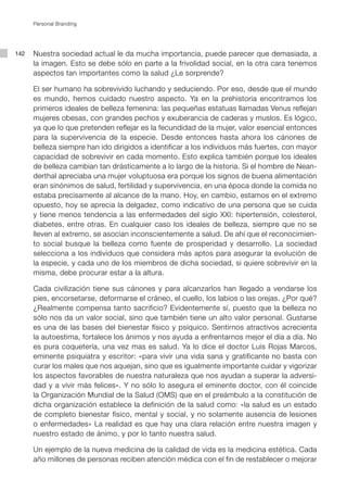 Personal Branding




142   Nuestra sociedad actual le da mucha importancia, puede parecer que demasiada, a
      la imagen. Esto se debe sólo en parte a la frivolidad social, en la otra cara tenemos
      aspectos tan importantes como la salud ¿Le sorprende?

      El ser humano ha sobrevivido luchando y seduciendo. Por eso, desde que el mundo
      es mundo, hemos cuidado nuestro aspecto. Ya en la prehistoria encontramos los
      primeros ideales de belleza femenina: las pequeñas estatuas llamadas Venus reflejan
      mujeres obesas, con grandes pechos y exuberancia de caderas y muslos. Es lógico,
      ya que lo que pretenden reflejar es la fecundidad de la mujer, valor esencial entonces
      para la supervivencia de la especie. Desde entonces hasta ahora los cánones de
      belleza siempre han ido dirigidos a identificar a los individuos más fuertes, con mayor
      capacidad de sobrevivir en cada momento. Esto explica también porque los ideales
      de belleza cambian tan drásticamente a lo largo de la historia. Si el hombre de Nean-
      derthal apreciaba una mujer voluptuosa era porque los signos de buena alimentación
      eran sinónimos de salud, fertilidad y supervivencia, en una época donde la comida no
      estaba precisamente al alcance de la mano. Hoy, en cambio, estamos en el extremo
      opuesto, hoy se aprecia la delgadez, como indicativo de una persona que se cuida
      y tiene menos tendencia a las enfermedades del siglo XXI: hipertensión, colesterol,
      diabetes, entre otras. En cualquier caso los ideales de belleza, siempre que no se
      lleven al extremo, se asocian inconscientemente a salud. De ahí que el reconocimien-
      to social busque la belleza como fuente de prosperidad y desarrollo. La sociedad
      selecciona a los individuos que considera más aptos para asegurar la evolución de
      la especie, y cada uno de los miembros de dicha sociedad, si quiere sobrevivir en la
      misma, debe procurar estar a la altura.

      Cada civilización tiene sus cánones y para alcanzarlos han llegado a vendarse los
      pies, encorsetarse, deformarse el cráneo, el cuello, los labios o las orejas. ¿Por qué?
      ¿Realmente compensa tanto sacrificio? Evidentemente sí, puesto que la belleza no
      sólo nos da un valor social, sino que también tiene un alto valor personal. Gustarse
      es una de las bases del bienestar físico y psíquico. Sentirnos atractivos acrecienta
      la autoestima, fortalece los ánimos y nos ayuda a enfrentarnos mejor el día a día. No
      es pura coquetería, una vez mas es salud. Ya lo dice el doctor Luis Rojas Marcos,
      eminente psiquiatra y escritor: «para vivir una vida sana y gratificante no basta con
      curar los males que nos aquejan, sino que es igualmente importante cuidar y vigorizar
      los aspectos favorables de nuestra naturaleza que nos ayudan a superar la adversi-
      dad y a vivir más felices». Y no sólo lo asegura el eminente doctor, con él coincide
      la Organización Mundial de la Salud (OMS) que en el preámbulo a la constitución de
      dicha organización establece la definición de la salud como: «la salud es un estado
      de completo bienestar físico, mental y social, y no solamente ausencia de lesiones
      o enfermedades» La realidad es que hay una clara relación entre nuestra imagen y
      nuestro estado de ánimo, y por lo tanto nuestra salud.

      Un ejemplo de la nueva medicina de la calidad de vida es la medicina estética. Cada
      año millones de personas reciben atención médica con el fin de restablecer o mejorar
 