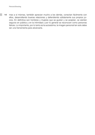 Personal Branding




146   mas a sí mismas, también aprecian mucho a los demás, conectan fácilmente con
      ellos, desarrollando buenas relaciones y defendiendo sólidamente sus propios jui-
      cios. En definitiva son hombres y mujeres que se gustan y se aceptan, se sienten
      seguros en público y en la intimidad y por lo general se reconocen como personas
      felices. Lo importante, por lo tanto es la autoestima, la imagen personal tan solo debe
      ser una herramienta para alcanzarla.
 