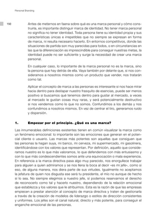 Personal Branding




150              Antes de meternos en faena sobre qué es una marca personal y cómo cons-
                 truirla, es importante distinguir marca de identidad. No tener marca personal
                 no significa no tener identidad. Toda persona tiene su identidad propia y sus
                 características únicas e irrepetibles que no siempre se expresan en forma
                 de marca, ni resulta necesario hacerlo. En entornos competitivos, donde las
                 situaciones de partida son muy parecidas para todos, o en circunstancias en
                 las que la diferenciación es imprescindible para conseguir nuestras metas, la
                 identidad puede no ser suficiente y surge la necesidad de crear una marca
                 personal.

                 En cualquier caso, lo importante de la marca personal no es la marca, sino
                 la persona que hay detrás de ella. Vaya también por delante que, si nos con-
                 sideramos a nosotros mismos como un producto que vender, nos tratarán
                 como tal.

                 Aplicar el concepto de marca a las personas es interesante si nos hace mirar
                 hacia dentro para destapar nuestro frasquito de esencias, puede ser menos
                 positivo si buscamos qué tenemos dentro para gustar al mercado, a veces
                 al mercado le gustan cosas muy raras, y será potencialmente destructivo
                 si nos vendemos como lo que no somos. Confundimos a los demás y nos
                 confundimos a nosotros mismos. En vez de centrar el tiro, generamos ruido
                 y dispersión.


      1. 		      Empezar por el principio. ¿Qué es una marca?

      Las innumerables definiciones existentes tienen en común visualizar la marca como
      un fenómeno emocional: lo importante son las emociones que generan en el poten-
      cial cliente o usuario. Las marcas más potentes son aquellas que consiguen que
      las personas la hagan suya, mi banco, mi cerveza, mi supermercado, mi gasolinera,
      identificándose con los valores que representan. Por definición, aquello que conside-
      ramos nuestro es lo que más valoramos, lo que defendemos con más entusiasmo y
      con lo que más condescendientes somos ante una equivocación o mala experiencia.
      En referencia a la marca directiva pasa algo muy parecido, nos enorgullece trabajar
      para alguien a quien admiramos y se nos llena la boca al decir «es mi jefe», como si
      eso, de alguna manera, nos diera parte de sus virtudes. Igualmente no aceptamos
      la jefatura de quien nos disgusta ese será tu presidente, el mío no aunque de hecho
      sí lo sea. No siempre elegimos a nuestro jefe, sí podemos reservarnos el derecho
      de reconocerlo como tal y hacerlo nuestro, dependiendo de la relación emocional
      que establezca y los valores que le atribuimos. Esta es la razón de que las empresas
      empiecen a prestar atención al concepto de marca directiva y traten de gestionarla
      a través de la creación de modelos de liderazgo o estilos de dirección consistentes
      y uniformes. Los jefes son el canal natural, directo y más potente, para conseguir el
      enganche emocional de las personas.
 