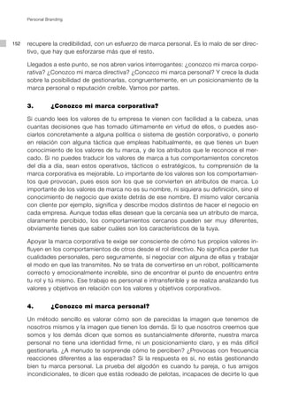 Personal Branding




152   recupere la credibilidad, con un esfuerzo de marca personal. Es lo malo de ser direc-
      tivo, que hay que esforzarse más que el resto.

      Llegados a este punto, se nos abren varios interrogantes: ¿conozco mi marca corpo-
      rativa? ¿Conozco mi marca directiva? ¿Conozco mi marca personal? Y crece la duda
      sobre la posibilidad de gestionarlas, congruentemente, en un posicionamiento de la
      marca personal o reputación creíble. Vamos por partes.


      3.		       ¿Conozco mi marca corporativa?

      Si cuando lees los valores de tu empresa te vienen con facilidad a la cabeza, unas
      cuantas decisiones que has tomado últimamente en virtud de ellos, o puedes aso-
      ciarlos concretamente a alguna política o sistema de gestión corporativo, o ponerlo
      en relación con alguna táctica que empleas habitualmente, es que tienes un buen
      conocimiento de los valores de tu marca, y de los atributos que le reconoce el mer-
      cado. Si no puedes traducir los valores de marca a tus comportamientos concretos
      del día a día, sean estos operativos, tácticos o estratégicos, tu comprensión de la
      marca corporativa es mejorable. Lo importante de los valores son los comportamien-
      tos que provocan, pues esos son los que se convierten en atributos de marca. Lo
      importante de los valores de marca no es su nombre, ni siquiera su definición, sino el
      conocimiento de negocio que existe detrás de ese nombre. El mismo valor cercanía
      con cliente por ejemplo, significa y describe modos distintos de hacer el negocio en
      cada empresa. Aunque todas ellas desean que la cercanía sea un atributo de marca,
      claramente percibido, los comportamientos cercanos pueden ser muy diferentes,
      obviamente tienes que saber cuáles son los característicos de la tuya.

      Apoyar la marca corporativa te exige ser consciente de cómo tus propios valores in-
      fluyen en los comportamientos de otros desde el rol directivo. No significa perder tus
      cualidades personales, pero seguramente, sí negociar con alguna de ellas y trabajar
      el modo en que las transmites. No se trata de convertirse en un robot, políticamente
      correcto y emocionalmente increíble, sino de encontrar el punto de encuentro entre
      tu rol y tú mismo. Ese trabajo es personal e intransferible y se realiza analizando tus
      valores y objetivos en relación con los valores y objetivos corporativos.


      4. 		      ¿Conozco mi marca personal?

      Un método sencillo es valorar cómo son de parecidas la imagen que tenemos de
      nosotros mismos y la imagen que tienen los demás. Si lo que nosotros creemos que
      somos y los demás dicen que somos es sustancialmente diferente, nuestra marca
      personal no tiene una identidad firme, ni un posicionamiento claro, y es más difícil
      gestionarla. ¿A menudo te sorprende cómo te perciben? ¿Provocas con frecuencia
      reacciones diferentes a las esperadas? Si la respuesta es sí, no estás gestionando
      bien tu marca personal. La prueba del algodón es cuando tu pareja, o tus amigos
      incondicionales, te dicen que estás rodeado de pelotas, incapaces de decirte lo que
 