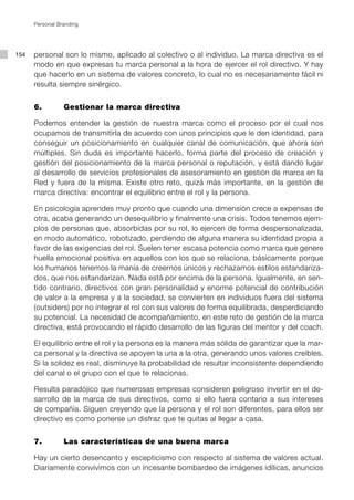 Personal Branding




154   personal son lo mismo, aplicado al colectivo o al individuo. La marca directiva es el
      modo en que expresas tu marca personal a la hora de ejercer el rol directivo. Y hay
      que hacerlo en un sistema de valores concreto, lo cual no es necesariamente fácil ni
      resulta siempre sinérgico.


      6. 		      Gestionar la marca directiva

      Podemos entender la gestión de nuestra marca como el proceso por el cual nos
      ocupamos de transmitirla de acuerdo con unos principios que le den identidad, para
      conseguir un posicionamiento en cualquier canal de comunicación, que ahora son
      múltiples. Sin duda es importante hacerlo, forma parte del proceso de creación y
      gestión del posicionamiento de la marca personal o reputación, y está dando lugar
      al desarrollo de servicios profesionales de asesoramiento en gestión de marca en la
      Red y fuera de la misma. Existe otro reto, quizá más importante, en la gestión de
      marca directiva: encontrar el equilibrio entre el rol y la persona.

      En psicología aprendes muy pronto que cuando una dimensión crece a expensas de
      otra, acaba generando un desequilibrio y finalmente una crisis. Todos tenemos ejem-
      plos de personas que, absorbidas por su rol, lo ejercen de forma despersonalizada,
      en modo automático, robotizado, perdiendo de alguna manera su identidad propia a
      favor de las exigencias del rol. Suelen tener escasa potencia como marca que genere
      huella emocional positiva en aquellos con los que se relaciona, básicamente porque
      los humanos tenemos la manía de creernos únicos y rechazamos estilos estandariza-
      dos, que nos estandarizan. Nada está por encima de la persona. Igualmente, en sen-
      tido contrario, directivos con gran personalidad y enorme potencial de contribución
      de valor a la empresa y a la sociedad, se convierten en individuos fuera del sistema
      (outsiders) por no integrar el rol con sus valores de forma equilibrada, desperdiciando
      su potencial. La necesidad de acompañamiento, en este reto de gestión de la marca
      directiva, está provocando el rápido desarrollo de las figuras del mentor y del coach.

      El equilibrio entre el rol y la persona es la manera más sólida de garantizar que la mar-
      ca personal y la directiva se apoyen la una a la otra, generando unos valores creíbles.
      Si la solidez es real, disminuye la probabilidad de resultar inconsistente dependiendo
      del canal o el grupo con el que te relacionas.

      Resulta paradójico que numerosas empresas consideren peligroso invertir en el de-
      sarrollo de la marca de sus directivos, como si ello fuera contario a sus intereses
      de compañía. Siguen creyendo que la persona y el rol son diferentes, para ellos ser
      directivo es como ponerse un disfraz que te quitas al llegar a casa.


      7. 		      Las características de una buena marca

      Hay un cierto desencanto y escepticismo con respecto al sistema de valores actual.
      Diariamente convivimos con un incesante bombardeo de imágenes idílicas, anuncios
 