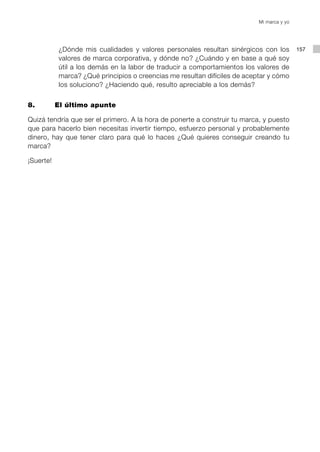 Mi marca y yo




            ¿Dónde mis cualidades y valores personales resultan sinérgicos con los          157
            valores de marca corporativa, y dónde no? ¿Cuándo y en base a qué soy
            útil a los demás en la labor de traducir a comportamientos los valores de
            marca? ¿Qué principios o creencias me resultan difíciles de aceptar y cómo
            los soluciono? ¿Haciendo qué, resulto apreciable a los demás?


8. 		      El último apunte

Quizá tendría que ser el primero. A la hora de ponerte a construir tu marca, y puesto
que para hacerlo bien necesitas invertir tiempo, esfuerzo personal y probablemente
dinero, hay que tener claro para qué lo haces ¿Qué quieres conseguir creando tu
marca?

¡Suerte!
 