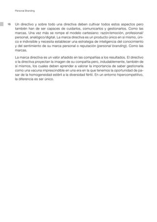Personal Branding




16   Un directivo y sobre todo una directiva deben cultivar todos estos aspectos pero
     también han de ser capaces de cuidarlos, comunicarlos y gestionarlos. Como las
     marcas. Una vez más se rompe el modelo cartesiano: razón/emoción, profesional/
     personal, analógico/digital. La marca directiva es un producto único en sí mismo, úni-
     co e indivisible y necesita establecer una estrategia de inteligencia del conocimiento
     y del sentimiento de su marca personal o reputación (personal branding). Como las
     marcas.

     La marca directiva es un valor añadido en las compañías a los resultados. El directivo
     o la directiva proyectan la imagen de su compañía pero, indudablemente, también de
     sí mismos, los cuales deben aprender a valorar la importancia de saber gestionarla
     como una vacuna imprescindible en una era en la que tenemos la oportunidad de pa-
     sar de la homogeneidad estéril a la diversidad fértil. En un entorno hipercompetitivo,
     la diferencia es ser único.
 