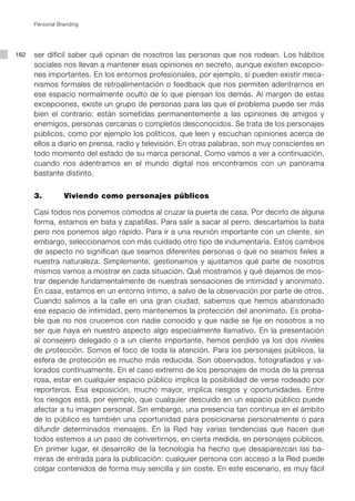 Personal Branding




162   ser difícil saber qué opinan de nosotros las personas que nos rodean. Los hábitos
      sociales nos llevan a mantener esas opiniones en secreto, aunque existen excepcio-
      nes importantes. En los entornos profesionales, por ejemplo, sí pueden existir meca-
      nismos formales de retroalimentación o feedback que nos permiten adentrarnos en
      ese espacio normalmente oculto de lo que piensan los demás. Al margen de estas
      excepciones, existe un grupo de personas para las que el problema puede ser más
      bien el contrario: están sometidas permanentemente a las opiniones de amigos y
      enemigos, personas cercanas o completos desconocidos. Se trata de los personajes
      públicos, como por ejemplo los políticos, que leen y escuchan opiniones acerca de
      ellos a diario en prensa, radio y televisión. En otras palabras, son muy conscientes en
      todo momento del estado de su marca personal. Como vamos a ver a continuación,
      cuando nos adentramos en el mundo digital nos encontramos con un panorama
      bastante distinto.


      3. 		      Viviendo como personajes públicos

      Casi todos nos ponemos cómodos al cruzar la puerta de casa. Por decirlo de alguna
      forma, estamos en bata y zapatillas. Para salir a sacar al perro, descartamos la bata
      pero nos ponemos algo rápido. Para ir a una reunión importante con un cliente, sin
      embargo, seleccionamos con más cuidado otro tipo de indumentaria. Estos cambios
      de aspecto no significan que seamos diferentes personas o que no seamos fieles a
      nuestra naturaleza. Simplemente, gestionamos y ajustamos qué parte de nosotros
      mismos vamos a mostrar en cada situación. Qué mostramos y qué dejamos de mos-
      trar depende fundamentalmente de nuestras sensaciones de intimidad y anonimato.
      En casa, estamos en un entorno íntimo, a salvo de la observación por parte de otros.
      Cuando salimos a la calle en una gran ciudad, sabemos que hemos abandonado
      ese espacio de intimidad, pero mantenemos la protección del anonimato. Es proba-
      ble que no nos crucemos con nadie conocido y que nadie se fije en nosotros a no
      ser que haya en nuestro aspecto algo especialmente llamativo. En la presentación
      al consejero delegado o a un cliente importante, hemos perdido ya los dos niveles
      de protección. Somos el foco de toda la atención. Para los personajes públicos, la
      esfera de protección es mucho más reducida. Son observados, fotografiados y va-
      lorados continuamente. En el caso extremo de los personajes de moda de la prensa
      rosa, estar en cualquier espacio público implica la posibilidad de verse rodeado por
      reporteros. Esa exposición, mucho mayor, implica riesgos y oportunidades. Entre
      los riesgos está, por ejemplo, que cualquier descuido en un espacio público puede
      afectar a tu imagen personal. Sin embargo, una presencia tan continua en el ámbito
      de lo público es también una oportunidad para posicionarse personalmente o para
      difundir determinados mensajes. En la Red hay varias tendencias que hacen que
      todos estemos a un paso de convertirnos, en cierta medida, en personajes públicos.
      En primer lugar, el desarrollo de la tecnología ha hecho que desaparezcan las ba-
      rreras de entrada para la publicación: cualquier persona con acceso a la Red puede
      colgar contenidos de forma muy sencilla y sin coste. En este escenario, es muy fácil
 