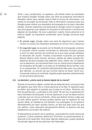 Personal Branding




164                tante, o que, simplemente, no apareces. ¿De dónde vienen los resultados
                   que muestra Google? Google utiliza una serie de programas informáticos
                   llamados robots para rastrear toda la Red en busca de información. Los
                   robots se encargan de almacenar toda la información necesaria para que
                   Google pueda mostrar sus resultados de búsqueda con la mayor velocidad
                   posible. Cuando realizamos una búsqueda en Google, entran en juego otro
                   tipo de programas cuyo objetivo es recuperar la información y construir las
                   páginas de resultados. De cara a gestionar nuestra marca personal en el
                   entorno digital, es importante comprender cómo Google construye esas
                   páginas.

      	    	    	 •	 En primer lugar, Google utiliza una serie de algoritmos para intentar
                     mostrar al usuario los resultados ordenados en función de su relevancia

      	    	    	 •	 En segundo lugar, de acuerdo con la filosofía de la búsqueda universal,
                     el buscador intenta mostrar contenidos en diferentes formatos porque
                     a priori no sabe qué tipo de contenido es el que mejor puede satisfacer
                     la demanda del usuario. Puedes comprobarlo buscando por ejemplo
                     Barack Obama verás noticias, artículos, perfiles de redes sociales (ha-
                     blaremos de este concepto más adelante), fotos, vídeos, etc. En relación
                     con la relevancia, es importante tener muy en cuenta que la clasificación
                     de resultados de Google no se basa en la fiabilidad de las fuentes, sino
                     en su popularidad. Un contenido absolutamente falso pero muy popular
                     (por ejemplo, un artículo del que muchos diarios se hayan hecho eco,
                     incluyendo enlaces al contenido original) puede aparecer perfectamente
                     en las primeras posiciones.

      	    4.2. 	 La decisión: ¿cómo será la faceta digital de tu marca?

      			 Gracias al narcisismo digital, a estas alturas deberías tener una buena idea
          del aspecto que tiene hoy tu marca personal en la Red. El siguiente paso
          es definir qué aspecto te gustaría que tuviese en el futuro. Tenemos una
          foto de partida pero, ¿cuál sería tu foto ideal? Tal vez hoy no aparezcas en
          esos resultados de búsqueda, o tal vez aparezcan un par de datos neutros
          y pienses que con eso es suficiente. ¿Para qué dedicar tiempo a algo que
          no está dando guerra? Aunque puedas pensar que no aparecer es una
          opción válida, en realidad es una decisión muy arriesgada. Si no optamos
          decididamente por decir quiénes somos, es fácil que sean otros los que
          nos definan, como descubrió abruptamente Alfonso, el directivo del que
          hablábamos al principio del capítulo.

      			 Si descartamos la opción de no aparecer, ¿qué podemos contar acerca de
          nosotros? ¿Cómo podemos definirnos? Encontrar un posicionamiento di-
          ferencial no es tarea fácil. Para tener algunas referencias, puede resultarte
          útil estudiar algunos de los patrones más habituales:
 