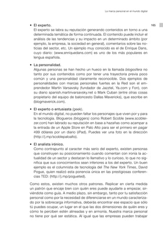 La marca personal en el mundo digital




	    	 	 •	 El experto.                                                                            165
    				 El experto se labra su reputación generando contenidos en torno a una
            determinada temática de forma continuada. El contenido puede incluir el
            análisis de las tendencias y su impacto en un determinado ámbito (por
            ejemplo, la empresa, la sociedad en general), comentarios sobre las no-
            ticias del sector, etc. Un ejemplo muy conocido es el de Enrique Dans,
            cuyo diario: (www.enriquedans.com) es uno de los más populares en
            lengua española.

	    	 	 •	 La personalidad.
    				 Algunas personas se han hecho un hueco en la llamada blogosfera no
            tanto por sus contenidos como por tener una trayectoria previa poco
            común y una personalidad claramente reconocible. Dos ejemplos de
            personalidades con marcas personales fuertes en la Red son el em-
            prendedor Martín Varsavsky (fundador de Jazztel, Ya.com y Fon), con
            su diario spanish.martinvarsavsky.net o Mark Cuban (entre otras cosas
            propietario del equipo de baloncesto Dallas Mavericks), que escribe en
            (blogmaverick.com).

	    	 	 •	 El experto o entusiasta (geek).
    				 En el mundo digital, no pueden faltar los personajes que viven por y para
            la tecnología. Blogueros (bloggers) como Robert Scoble (www.scoblei-
            zer.com) han labrado su reputación en base a hazañas como acampar a
            la entrada de un Apple Store en Palo Alto para ser el primero en pagar
            499 dólares por un diario (iPad). Puedes ver una foto en la dirección
            (http://j.mp/scoblepaloalto).

	    	 	 •	 El analista irónico.
    				 Como contrapunto al caracter más serio del experto, existen personas
            que construyen su posicionamiento cuando comentan con ironía la ac-
            tualidad de un sector y destacan lo llamativo y lo curioso, lo que no sig-
            nifica que sus conocimientos sean inferiores a los del experto. Un buen
            ejemplo es el columnista de tecnología del The New York Times, David
            Pogue, quien realizó esta ponencia única en las prestigiosas conferen-
            cias TED: (http://j.mp/pogueted).

			 Como estos, existen muchos otros patrones. Replicar en cierta medida
    un patrón que encaje bien con quién eres puede ayudarte a empezar, sir-
    viéndote como guía. A medio plazo, sin embargo, tanto por tu satisfacción
    personal como por la necesidad de diferenciarse en un mundo caracteriza-
    do por la sobrecarga informativa, deberás encontrar ese espacio que sólo
    tú puedes ocupar, un lugar en el que las dos dimensiones de quién eres y
    cómo te perciben estén alineadas y en armonía. Nuestra marca personal
    no tiene por qué ser estática. Al igual que las empresas pueden trabajar
 