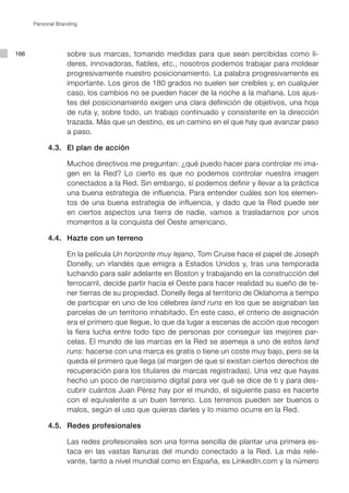 Personal Branding




166                sobre sus marcas, tomando medidas para que sean percibidas como lí-
                   deres, innovadoras, fiables, etc., nosotros podemos trabajar para moldear
                   progresivamente nuestro posicionamiento. La palabra progresivamente es
                   importante. Los giros de 180 grados no suelen ser creíbles y, en cualquier
                   caso, los cambios no se pueden hacer de la noche a la mañana. Los ajus-
                   tes del posicionamiento exigen una clara definición de objetivos, una hoja
                   de ruta y, sobre todo, un trabajo continuado y consistente en la dirección
                   trazada. Más que un destino, es un camino en el que hay que avanzar paso
                   a paso.

      	    4.3. 	 El plan de acción

      			 Muchos directivos me preguntan: ¿qué puedo hacer para controlar mi ima-
          gen en la Red? Lo cierto es que no podemos controlar nuestra imagen
          conectados a la Red. Sin embargo, sí podemos definir y llevar a la práctica
          una buena estrategia de influencia. Para entender cuáles son los elemen-
          tos de una buena estrategia de influencia, y dado que la Red puede ser
          en ciertos aspectos una tierra de nadie, vamos a trasladarnos por unos
          momentos a la conquista del Oeste americano.

      	    4.4. 	 Hazte con un terreno

      			 En la película Un horizonte muy lejano, Tom Cruise hace el papel de Joseph
          Donelly, un irlandés que emigra a Estados Unidos y, tras una temporada
          luchando para salir adelante en Boston y trabajando en la construcción del
          ferrocarril, decide partir hacia el Oeste para hacer realidad su sueño de te-
          ner tierras de su propiedad. Donelly llega al territorio de Oklahoma a tiempo
          de participar en uno de los célebres land runs en los que se asignaban las
          parcelas de un territorio inhabitado. En este caso, el criterio de asignación
          era el primero que llegue, lo que da lugar a escenas de acción que recogen
          la fiera lucha entre todo tipo de personas por conseguir las mejores par-
          celas. El mundo de las marcas en la Red se asemeja a uno de estos land
          runs: hacerse con una marca es gratis o tiene un coste muy bajo, pero se la
          queda el primero que llega (al margen de que sí existan ciertos derechos de
          recuperación para los titulares de marcas registradas). Una vez que hayas
          hecho un poco de narcisismo digital para ver qué se dice de ti y para des-
          cubrir cuántos Juan Pérez hay por el mundo, el siguiente paso es hacerte
          con el equivalente a un buen terreno. Los terrenos pueden ser buenos o
          malos, según el uso que quieras darles y lo mismo ocurre en la Red.

      	    4.5. 	 Redes profesionales

      			 Las redes profesionales son una forma sencilla de plantar una primera es-
          taca en las vastas llanuras del mundo conectado a la Red. La más rele-
          vante, tanto a nivel mundial como en España, es LinkedIn.com y la número
 