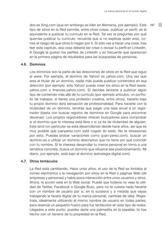 La marca personal en el mundo digital




         dos es Xing.com (que sin embargo es líder en Alemania, por ejemplo). Este                 167
         tipo de sitios en la Red permite, entre otras cosas, publicar un perfil: es el
         equivalente a publicar tu currículo en la Red. Tal vez te preguntes por qué
         querrías publicar tu currículo: recuerda que si no explicas quién eres, co-
         rres el riesgo de que otros lo hagan por ti. Si sólo vas a hacer una cosa, tras
         leer este capítulo, esa cosa debería ser crear o revisar tu perfil en LinkedIn.
         A Google le gustan los perfiles de LinkedIn y es frecuente que aparezcan
         en la primera página de resultados para las búsquedas de personas.

	   4.6. 	 Dominios

			 Los dominios son la parte de las direcciones de sitios en la Red que sigue
    al www. Por ejemplo, el dominio de Yahoo! es yahoo.com. Una vez que
    eres el titular de un dominio, nadie más puede publicar contenidos en esa
    dirección (por ejemplo, sólo Yahoo! puede crear los sitios en la Red (www.
    yahoo.com o finanzas.yahoo.com). Si decides lanzarte a publicar algún
    tipo de contenido más allá de tu currículo (por ejemplo artículos, un portfo-
    lio de trabajos, si tienes una profesión creativa, entre otros), hacerlo bajo
    tu propio dominio dará sensación de profesionalidad. Para hacerte con la
    titularidad de un dominio, tendrás que pagar una tasa anual a un regis-
    trador (basta con buscar registro de dominios en Google para encontrar
    decenas). Los propios registradores ofrecen buscadores para comprobar
    si el dominio que te interesa está libre o si ya es de titularidad de alguien.
    Este land run particular se está desarrollando desde hace años, así que es
    muy posible que juanperez.com esté cogido (lo está). No te obsesiones
    por esto. Puedes probar variaciones como (juan-perez.com), buscar un
    dominio.es o utilizar un dominio descriptivo que no tiene por qué coincidir
    con tu nombre. Si te interesa desarrollar tu marca personal en torno a una
    temática concreta, busca un dominio que refuerce ese posicionamiento. Mi
    diario, por ejemplo, está bajo el dominio (estrategia-digital.com).

	   4.7. 	 Otros tentáculos

			 La Red está cambiando. Hace unos años, el uso de la Red se limitaba al
    correo electrónico y la navegación por sitios en la Red o páginas Web (de
    empresas y personas) y había poca interacción entre unos usuarios y otros.
    Ahora, la acción está en la Web social. Puede que todavía no veas la utili-
    dad de Twitter, Facebook o Google Buzz, pero no te cuesta nada hacerte
    con un nombre de usuario por si, en lo sucesivo y a medida que vayas
    trabajando la faceta digital de tu marca personal, cambias de idea. Regís-
    trate, idealmente utilizando el mismo nombre de usuario en todas partes,
    para reservar un pequeño hueco para tus tentáculos en este tipo de redes.
    Llegados a este punto, puedes darte una palmadita en la espalda: te has
    hecho con un terreno de tu propiedad en la Red.
 
