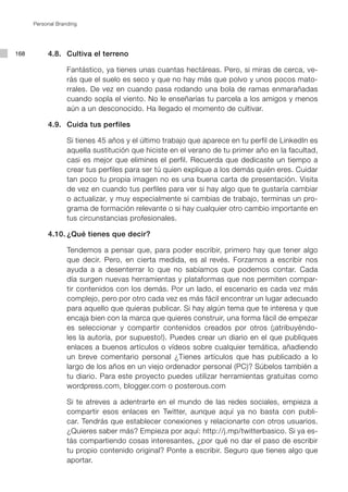 Personal Branding




168   	    4.8. 	 Cultiva el terreno

      			 Fantástico, ya tienes unas cuantas hectáreas. Pero, si miras de cerca, ve-
          rás que el suelo es seco y que no hay más que polvo y unos pocos mato-
          rrales. De vez en cuando pasa rodando una bola de ramas enmarañadas
          cuando sopla el viento. No le enseñarías tu parcela a los amigos y menos
          aún a un desconocido. Ha llegado el momento de cultivar.

      	    4.9. 	 Cuida tus perfiles

      			 Si tienes 45 años y el último trabajo que aparece en tu perfil de LinkedIn es
          aquella sustitución que hiciste en el verano de tu primer año en la facultad,
          casi es mejor que elimines el perfil. Recuerda que dedicaste un tiempo a
          crear tus perfiles para ser tú quien explique a los demás quién eres. Cuidar
          tan poco tu propia imagen no es una buena carta de presentación. Visita
          de vez en cuando tus perfiles para ver si hay algo que te gustaría cambiar
          o actualizar, y muy especialmente si cambias de trabajo, terminas un pro-
          grama de formación relevante o si hay cualquier otro cambio importante en
          tus circunstancias profesionales.

      	    4.10.	¿Qué tienes que decir?

      			 Tendemos a pensar que, para poder escribir, primero hay que tener algo
          que decir. Pero, en cierta medida, es al revés. Forzarnos a escribir nos
          ayuda a a desenterrar lo que no sabíamos que podemos contar. Cada
          día surgen nuevas herramientas y plataformas que nos permiten compar-
          tir contenidos con los demás. Por un lado, el escenario es cada vez más
          complejo, pero por otro cada vez es más fácil encontrar un lugar adecuado
          para aquello que quieras publicar. Si hay algún tema que te interesa y que
          encaja bien con la marca que quieres construir, una forma fácil de empezar
          es seleccionar y compartir contenidos creados por otros (¡atribuyéndo-
          les la autoría, por supuesto!). Puedes crear un diario en el que publiques
          enlaces a buenos artículos o vídeos sobre cualquier temática, añadiendo
          un breve comentario personal ¿Tienes artículos que has publicado a lo
          largo de los años en un viejo ordenador personal (PC)? Súbelos también a
          tu diario. Para este proyecto puedes utilizar herramientas gratuitas como
          wordpress.com, blogger.com o posterous.com

      			 Si te atreves a adentrarte en el mundo de las redes sociales, empieza a
          compartir esos enlaces en Twitter, aunque aquí ya no basta con publi-
          car. Tendrás que establecer conexiones y relacionarte con otros usuarios.
          ¿Quieres saber más? Empieza por aquí: http://j.mp/twitterbasico. Si ya es-
          tás compartiendo cosas interesantes, ¿por qué no dar el paso de escribir
          tu propio contenido original? Ponte a escribir. Seguro que tienes algo que
          aportar.
 