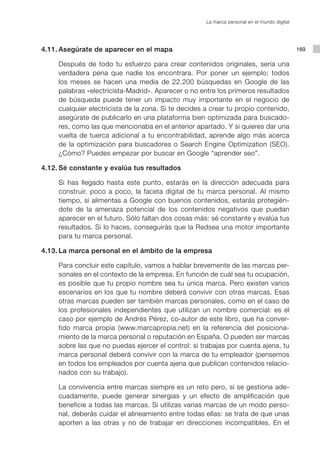 La marca personal en el mundo digital




	   4.11.	Asegúrate de aparecer en el mapa                                                     169

			 Después de todo tu esfuerzo para crear contenidos originales, sería una
    verdadera pena que nadie los encontrara. Por poner un ejemplo: todos
    los meses se hacen una media de 22.200 búsquedas en Google de las
    palabras «electricista-Madrid». Aparecer o no entre los primeros resultados
    de búsqueda puede tener un impacto muy importante en el negocio de
    cualquier electricista de la zona. Si te decides a crear tu propio contenido,
    asegúrate de publicarlo en una plataforma bien optimizada para buscado-
    res, como las que mencionaba en el anterior apartado. Y si quieres dar una
    vuelta de tuerca adicional a tu encontrabilidad, aprende algo más acerca
    de la optimización para buscadores o Search Engine Optimization (SEO).
    ¿Cómo? Puedes empezar por buscar en Google “aprender seo”.

	   4.12.	Sé constante y evalúa tus resultados

			 Si has llegado hasta este punto, estarás en la dirección adecuada para
    construir, poco a poco, la faceta digital de tu marca personal. Al mismo
    tiempo, si alimentas a Google con buenos contenidos, estarás protegién-
    dote de la amenaza potencial de los contenidos negativos que puedan
    aparecer en el futuro. Sólo faltan dos cosas más: sé constante y evalúa tus
    resultados. Si lo haces, conseguirás que la Redsea una motor importante
    para tu marca personal.

	   4.13.	La marca personal en el ámbito de la empresa

			 Para concluir este capítulo, vamos a hablar brevemente de las marcas per-
    sonales en el contexto de la empresa. En función de cuál sea tu ocupación,
    es posible que tu propio nombre sea tu única marca. Pero existen varios
    escenarios en los que tu nombre deberá convivir con otras marcas. Esas
    otras marcas pueden ser también marcas personales, como en el caso de
    los profesionales independientes que utilizan un nombre comercial: es el
    caso por ejemplo de Andrés Pérez, co-autor de este libro, que ha conver-
    tido marca propia (www.marcapropia.net) en la referencia del posiciona-
    miento de la marca personal o reputación en España. O pueden ser marcas
    sobre las que no puedas ejercer el control: si trabajas por cuenta ajena, tu
    marca personal deberá convivir con la marca de tu empleador (pensemos
    en todos los empleados por cuenta ajena que publican contenidos relacio-
    nados con su trabajo).

			 La convivencia entre marcas siempre es un reto pero, si se gestiona ade-
    cuadamente, puede generar sinergias y un efecto de amplificación que
    beneficie a todas las marcas. Si utilizas varias marcas de un modo perso-
    nal, deberás cuidar el alineamiento entre todas ellas: se trata de que unas
    aporten a las otras y no de trabajar en direcciones incompatibles. En el
 