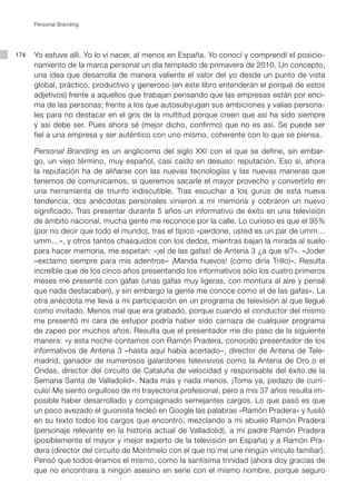 Personal Branding




174   Yo estuve allí. Yo lo vi nacer, al menos en España. Yo conocí y comprendí el posicio-
      namiento de la marca personal un día templado de primavera de 2010. Un concepto,
      una idea que desarrolla de manera valiente el valor del yo desde un punto de vista
      global, práctico, productivo y generoso (en este libro entenderán el porqué de estos
      adjetivos) frente a aquellos que trabajan pensando que las empresas están por enci-
      ma de las personas; frente a los que autosubyugan sus ambiciones y valías persona-
      les para no destacar en el gris de la multitud porque creen que así ha sido siempre
      y así debe ser. Pues ahora sé (mejor dicho, confirmo) que no es así. Se puede ser
      fiel a una empresa y ser auténtico con uno mismo, coherente con lo que se piensa.

      Personal Branding es un anglicismo del siglo XXI con el que se define, sin embar-
      go, un viejo término, muy español, casi caído en desuso: reputación. Eso sí, ahora
      la reputación ha de aliñarse con las nuevas tecnologías y las nuevas maneras que
      tenemos de comunicarnos, si queremos sacarle el mayor provecho y convertirlo en
      una herramienta de triunfo indiscutible. Tras escuchar a los gurús de esta nueva
      tendencia, dos anécdotas personales vinieron a mi memoria y cobraron un nuevo
      significado. Tras presentar durante 5 años un informativo de éxito en una televisión
      de ámbito nacional, mucha gente me reconoce por la calle. Lo curioso es que el 95%
      (por no decir que todo el mundo), tras el típico «perdone, usted es un par de umm…
      umm…», y otros tantos chasquidos con los dedos, mientras bajan la mirada al suelo
      para hacer memoria, me espetan: «¡el de las gafas! de Antena 3 ¿a que sí?». «Joder
      –exclamo siempre para mis adentros– ¡Manda huevos! (como diría Trillo)», Resulta
      increíble que de los cinco años presentando los informativos sólo los cuatro primeros
      meses me presenté con gafas (unas gafas muy ligeras, con montura al aire y pensé
      que nada destacaban), y sin embargo la gente me conoce como el de las gafas». La
      otra anécdota me lleva a mi participación en un programa de televisión al que llegué
      como invitado. Menos mal que era grabado, porque cuando el conductor del mismo
      me presentó mi cara de estupor podría haber sido carnaza de cualquier programa
      de zapeo por muchos años. Resulta que el presentador me dio paso de la siguiente
      manera: «y esta noche contamos con Ramón Pradera, conocido presentador de los
      informativos de Antena 3 –hasta aquí había acertado–, director de Antena de Tele-
      madrid, ganador de numerosos galardones televisivos como la Antena de Oro o el
      Ondas, director del circuito de Cataluña de velocidad y responsable del éxito de la
      Semana Santa de Valladolid». Nada más y nada menos. ¡Toma ya, pedazo de currí-
      culo! Me siento orgulloso de mi trayectoria profesional, pero a mis 37 años resulta im-
      posible haber desarrollado y compaginado semejantes cargos. Lo que pasó es que
      un poco avezado el guionista tecleó en Google las palabras «Ramón Pradera» y fusiló
      en su texto todos los cargos que encontró, mezclando a mi abuelo Ramón Pradera
      (personaje relevante en la historia actual de Valladolid), a mi padre Ramón Pradera
      (posiblemente el mayor y mejor experto de la televisión en España) y a Ramón Pra-
      dera (director del circuito de Montmelo con el que no me une ningún vinculo familiar).
      Pensó que todos éramos el mismo, como la santísima trinidad (ahora doy gracias de
      que no encontrara a ningún asesino en serie con el mismo nombre, porque seguro
 