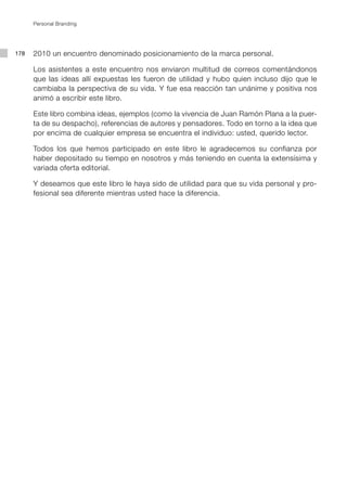 Personal Branding




178   2010 un encuentro denominado posicionamiento de la marca personal.

      Los asistentes a este encuentro nos enviaron multitud de correos comentándonos
      que las ideas allí expuestas les fueron de utilidad y hubo quien incluso dijo que le
      cambiaba la perspectiva de su vida. Y fue esa reacción tan unánime y positiva nos
      animó a escribir este libro.

      Este libro combina ideas, ejemplos (como la vivencia de Juan Ramón Plana a la puer-
      ta de su despacho), referencias de autores y pensadores. Todo en torno a la idea que
      por encima de cualquier empresa se encuentra el individuo: usted, querido lector.

      Todos los que hemos participado en este libro le agradecemos su confianza por
      haber depositado su tiempo en nosotros y más teniendo en cuenta la extensísima y
      variada oferta editorial.

      Y deseamos que este libro le haya sido de utilidad para que su vida personal y pro-
      fesional sea diferente mientras usted hace la diferencia.
 