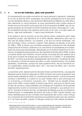 Personal Branding




20   1.		             La era del individuo. ¿Qué está pasando?

     En la presentación de nuestro encuentro de marca personal o reputación, celebrado
     en el mes de abril de 2010, proyectaba una primera transparencia en la que ponía
     una foto de Barack Obama y otra de Eminen (Marshall Bruce Mathers III), éste último,
     para diferenciar su marca personal, se puso precisamente este nombre porque el
     sonido de la pronunciación suena igual que el de los lacasitos de M&M, que son pe-
     queños pedazos de chocolate con leche revestidos de azúcar. Decía algo así: «cuan-
     do el presidente del país más poderoso del mundo es de color, y el mejor rapero es
     blanco…algo está cambiando». Y vaya si está cambiando. Ya verá.

     Si se analiza lo que ha ocurrido, en los dos últimos lustros, podríamos sentir hasta
     escalofríos porque, sólo fijándonos en la última década, deberíamos decir que ha
     sido casi de vértigo histórico. Los cambios, a los que nos hemos enfrentado, han
     sido de órdago: únicos, sucesivos y súbitos. Hace apenas una década, en los años
     de 1998 y 1999, al tiempo que una Bolsa exuberante mostraba las más abultadas
     cotizaciones de la historia, asistíamos a un crecimiento sin precedentes en la implan-
     tación de soluciones empresariales, abanderado por el comercio electrónico (e-com-
     merce) y la agobiante preocupación por dar respuesta al temido efecto 2000, aunque
     a la postre resultó casi inofensivo. Al poco tiempo, la burbuja dot.com explotó casi a
     la par que lo hicieran los aviones que no aterrizaron en un maldito 11 de septiembre
     de 2001; una fecha que alumbró la globalización del terrorismo, inundando de dolor
     los corazones y tiñendo de sangre las calles, no sólo norteamericanas, sino también
     españolas y londinenses, aunque eso fuera posteriormente, tras los terroríficos ac-
     tos, inexplicables, desde la propia razón, del 11 de marzo de 2004 y del 7 de junio
     de 2005, respectivamente.

     La economía sufrió, desde el primero de estos tristes acontecimientos, una pequeña
     depresión que se mantuvo hasta que en 2004 comenzó una nueva recuperación que
     duraría hasta mediados de 2008. Es, durante esa última recesión, cuando la empresa
     comenzó a desmitificar y a valorar en su justa medida todo lo que comenzase por
     «e» (e-economy, e-commerce, e-business, etc.) 1. También fue por aquellas fechas,
     hacia el año 2003, cuando estalló el famoso caso Enron, que puso en tela de juicio
     el valor de una ética y responsabilidad casi olvidadas por el gobierno de las grandes
     organizaciones durante una bonanza económica sin parangón y que parecía no te-
     ner fin. Comenzó la Guerra de Irak y la seguridad del planeta se puso en entredicho.
     Posteriormente, la inestabilidad del precio del crudo en 2007 acarreó también una
     fuerte volatilidad para las dos monedas más importantes del mundo y todo confluyó
     en un escenario de incertidumbre económica que podríamos decir que casi comenzó
     el 17 de marzo de 2008, cuando J.P. Morgan compró por 236 millones de dólares.


     1
         	 Algunos aseguran ahora que la nueva letra de moda es «s» y que se usará para todas las cosas. Durante siete u ocho años hemos
           convivido con la letra «e» como parte de nuestra vida: e-commerce, e-government, e-learning e-everywhere y e-everyting, pero su
           sustituta es la «s» de smart, en el sentido de inteligencia: smart-phone, smart-casual, smart-yoy, etc.
 