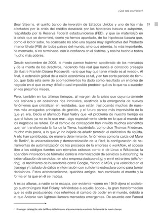 ¿Qué está ocurriendo?




Bear Stearns, el quinto banco de inversión de Estados Unidos y uno de los más                                                           21
afectados por la crisis del crédito desatada por las hipotecas basura o subprime,
respaldado por la Reserva Federal estadounidense (FED), y que se materializó en
la crisis que se denominó, como ya hemos apuntado, de las hipotecas basura que,
como el lector sabe, ha acarreado no sólo una bajada muy significativa del Producto
Interior Bruto (PIB) de todos países del mundo, sino que además, lo más importante,
ha mermado, si no terminado, con la confianza en el sistema, y nos ha hecho a todos
mucho más pobres.

Desde septiembre de 2008, el miedo parece haberse apoderado de los mercados
y de la mente de los directivos, haciendo más real que nunca el conocido presagio
del ilustre Franklin Delano Roosevelt: «a lo que hay que tener miedo es al miedo». Al
final, la extensión global de la caída económica es tal, y en tan corto período de tiem-
po, que toda esta serie de acontecimientos ha dado como resultado un entorno de
negocio en el que es muy difícil o casi imposible predecir qué es lo que va a suceder
en los próximos meses.

Pero, también en los últimos tiempos, al margen de la crisis que coyunturalmente
nos atenaza y en ocasiones nos inmoviliza, asistimos a la emergencia de nuevos
fenómenos que cristalizan en realidades, que están trastocando muchos de nues-
tros más arraigados principios de gestión, y el futuro parece más imprevisible de lo
que ya era. Decía el afamado Paul Valéry que «el problema de nuestro tiempo es
que el futuro ya no es lo que era», algo especialmente cierto en lo que al mundo de
los negocios se refiere. En el cambio de concepción han influido muchos elementos
que han transformado la faz de la Tierra, haciéndola, como dice Thomas Friedman,
mucho más plana, a lo que yo no dejaría de añadir también el calificativo de líquida.
A ello han contribuido, de manera determinante, fenómenos como la caída del Muro
de Berlín 2, la universalización y democratización de la Red, la configuración de he-
rramientas de automatización de los procesos de la empresa o workflow, el acceso
libre a los códigos fuentes con ejemplos exitosos como el de Linux o Wikipedia; la
aparición innovadora de fórmulas como la internalización de servicios o insourcing, la
externalización de servicios, en otra empresa (outsourcing) y en el extranjero (offsho-
ring), el nacimiento de buscadores como Google, Yahoo! o MSN, y la velocidad en el
trasiego y traslado de datos e información con suficiente estructura como para tomar
decisiones. Estos acontecimientos, queridos amigos, han cambiado el mundo y la
forma en la que en él se trabaja.

A estas alturas, a nadie se le escapa, por evidente –como en 1949 dijera el sociólo-
go austrohúngaro Karl Polany refiriéndose a aquella época–, la gran transformación
que se está produciendo: nos referimos al cambio de poder en el mundo, debido a
lo que Antonie van Agtmael llamara mercados emergentes. De acuerdo con Fareed


2
    	 Greenspan catalogó la caída del Muro de Berlín como el acontecimiento económico fundamental de nuestro tiempo.
 